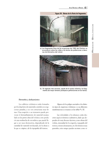 ATLAS NACIONAL DE RIESGOS 63 
RIESGOS GEOLÓGICOS 
a) Los fragmentos finos de las erupciones de 1982 del Chichón se 
acumularon sobre las calles y los techos de poblaciones a dece-nas 
de kilómetros del volcán. 
b) En regiones más cercanas, aparte de la ceniza volcánica, los frag-mentos 
de mayor tamaño produjeron perforaciones en los techos. 
Algunos de los peligros asociados a los distin-tos 
tipos de erupciones volcánicas y a sus diferentes 
manifestaciones se resumen en las tablas 9 y 10. 
Las velocidades y los alcances están des-critos 
aquí en términos cualitativos, dado que de-penden 
de muy diversos factores, como altura del 
volcán, intensidad de la erupción, topografía del 
terreno, vientos dominantes, etc. En términos muy 
generales, estos rangos pueden acotarse como si- 
Derrumbes y deslizamientos 
Los edificios volcánicos están formados 
por los depósitos de materiales emitidos en erup-ciones 
pasadas, y no son estructuras muy fir-mes. 
Una erupción o un terremoto puede pro-vocar 
el derrumbamiento de material acumu-lado 
en las partes altas del volcán y esto produ-cir 
una avalancha de escombros, que puede lle-gar 
a ser muy destructiva, dependiendo de la 
cantidad de material involucrado, de la altura a 
la que se origina y de la topografía del terreno. 
Figura 39. Efectos de la lluvia de fragmentos 
 