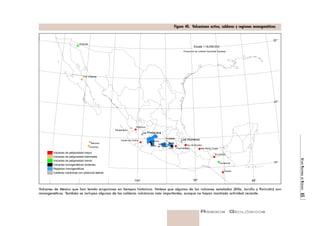 ATLAS NACIONAL DE RIESGOS 65 
Figura 40. Vulcanismo activo, calderas y regiones monogenéticas 
Pico de Orizaba 
Ceboruco 
Teutli 
Paricutín 
Volcanes de México que han tenido erupciones en tiempos históricos. Nótese que algunos de los volcanes señalados (Xitle, Jorullo y Paricutín) son 
monogenéticos. También se incluyen algunas de las calderas volcánicas más importantes, aunque no hayan mostrado actividad reciente. 
RIESGOS GEOLÓGICOS 
Tres Vírgenes 
Popocatépetl 
San Martín Tuxtla 
El Chichón 
Tacaná 
Volcán de Colima 
La Primavera 
Los Humeros 
Sangangüey 
Xitle 
Pinacate 
Tzontehuitz 
Everman 
Escala 1:16,000,000 
Jorullo 
Nevado 
de Toluca 
Bárcena 
Jocotitlán 
Volcanes de peligrosidad mayor 
Volcanes de peligrosidad intermedia 
Volcanes de peligrosidad menor 
Volcanes monogenéticos recientes 
Regiones monogenéticas 
Calderas volcánicas con potencial latente 
Proyección de Lambert Azimuthal Equiarea 
32° 
24° 
16° 
104° 96° 88° 
 