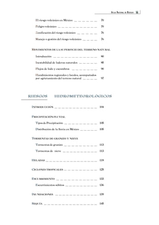 ATLAS NACIONAL DE RIESGOS iii 
E 
El riesgo volcánico en México 70 
P 
Peligro volcánico 70 
Z 
Zonificación del riesgo volcánico 76 
M 
Manejo o gestión del riesgo volcánico 76 
MOVIMIENTOS DE LA SUPERFICIE DEL TERRENO NATURAL 
I 
Introducción 80 
I 
Inestabilidad de laderas naturales 85 
F 
Flujos de lodo y escombros 90 
H 
Hundimientos regionales y locales, acompañados 
por agrietamiento del terreno natural 97 
M 
RIESGOS HIDROMETEOROLÓGICOS 
I 
INTRODUCCIÓN 104 
P 
PRECIPITACIÓN PLUVIAL 
T 
Tipos de Precipitación 105 
D 
Distribución de la lluvia en México 105 
T 
TORMENTAS DE GRANIZO Y NIEVE 
T 
Tormentas de granizo 113 
T 
Tormentas de nieve 113 
H 
HELADAS 118 
C 
CICLONES TROPICALES 125 
E 
ESCURRIMIENTO 133 
E 
Escurrimientos súbitos 136 
I 
INUNDACIONES 139 
S 
SEQUÍA 145 
 