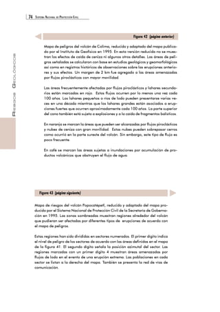 74 SISTEMA NACIONAL DE PROTECCIÓN CIVIL 
RIESGOS GEOLÓGICOS 
Mapa de peligros del volcán de Colima, reducido y adaptado del mapa publica-do 
por el Instituto de Geofísica en 1995. En esta versión reducida no se mues-tran 
los efectos de caída de ceniza ni algunos otros detalles. Las áreas de peli-gros 
señaladas se calcularon con base en estudios geológicos y geomorfológicos 
así como en registros históricos de observaciones sobre las erupciones anterio-res 
y sus efectos. Un margen de 2 km fue agregado a las áreas amenazadas 
por flujos piroclásticos con mayor movilidad. 
Las áreas frecuentemente afectadas por flujos piroclásticos y lahares secunda-rios 
están marcadas en rojo. Estos flujos ocurren por lo menos una vez cada 
100 años. Los lahares pequeños o ríos de lodo pueden presentarse varias ve-ces 
en una década mientras que los lahares grandes están asociados a erup-ciones 
fuertes que ocurren aproximadamente cada 100 años. La parte superior 
del cono también está sujeta a explosiones y a la caída de fragmentos balísticos. 
En naranja se marcan la áreas que pueden ser alcanzadas por flujos piroclásticos 
y nubes de ceniza con gran movilidad. Estas nubes pueden sobrepasar cerros 
como ocurrió en la parte sureste del volcán. Sin embargo, este tipo de flujo es 
poco frecuente. 
En café se marcan las áreas sujetas a inundaciones por acumulación de pro-ductos 
volcánicos que obstruyen el flujo de agua. 
Figura 42 (página anterior) 
Figura 43 (página siguiente) 
Mapa de riesgos del volcán Popocatépetl, reducido y adaptado del mapa pro-ducido 
por el Sistema Nacional de Protección Civil de la Secretaría de Goberna-ción 
en 1995. Las zonas sombreadas muestran regiones alrededor del volcán 
que pudieran ser afectadas por diferentes tipos de erupciones de acuerdo con 
el mapa de peligros. 
Estas regiones han sido divididas en sectores numerados. El primer dígito indica 
el nivel de peligro de los sectores de acuerdo con las áreas definidas en el mapa 
de la figura 41. El segundo dígito señala la posición azimutal del sector. Las 
regiones marcadas con un primer dígito 4 muestran áreas amenazadas por 
flujos de lodo en el evento de una erupción extrema. Las poblaciones en cada 
sector se listan a la derecha del mapa. También se presenta la red de vías de 
comunicación. 
 