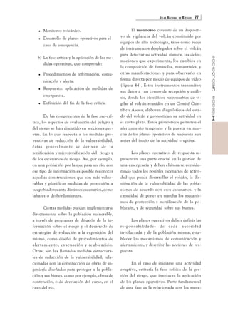 ATLAS NACIONAL DE RIESGOS 77 
RIESGOS GEOLÓGICOS 
. Monitoreo volcánico. 
. Desarrollo de planes operativos para el 
caso de emergencia. 
b) La fase crítica y la aplicación de las me-didas 
operativas, que comprende: 
. Procedimientos de información, comu-nicación 
y alerta. 
. Respuesta: aplicación de medidas de 
emergencia. 
. Definición del fin de la fase crítica. 
De las componentes de la fase pre-crí-tica, 
los aspectos de evaluación del peligro y 
del riesgo se han discutido en secciones pre-vias. 
En lo que respecta a las medidas pre-ventivas 
de reducción de la vulnerabilidad, 
éstas generalmente se derivan de la 
zonificación y microzonificación del riesgo y 
de los escenarios de riesgo. Así, por ejemplo, 
en una población por la que pasa un río, con 
ese tipo de información es posible reconocer 
aquellas construcciones que son más vulne-rables 
y planificar medidas de protección a 
sus pobladores ante distintos escenarios, como 
lahares o desbordamientos. 
Ciertas medidas pueden implementarse 
directamente sobre la población vulnerable, 
a través de programas de difusión de la in-formación 
sobre el riesgo y el desarrollo de 
estrategias de reducción a la exposición del 
mismo, como diseño de procedimientos de 
alertamiento, evacuación y reubicación. 
Otras, son las llamadas medidas estructura-les 
de reducción de la vulnerabilidad, rela-cionadas 
con la construcción de obras de in-geniería 
diseñadas para proteger a la pobla-ción 
y sus bienes, como por ejemplo, obras de 
contención, o de desviación del curso, en el 
caso del río. 
El monitoreo consiste de un dispositi-vo 
de vigilancia del volcán constituido por 
equipos de alta tecnología, tales como redes 
de instrumentos desplegados sobre el volcán 
para detectar su actividad sísmica, las defor-maciones 
que experimenta, los cambios en 
la composición de fumarolas, manantiales, y 
otras manifestaciones y para observarlo en 
forma directa por medio de equipos de video 
(figura 44). Estos instrumentos transmiten 
sus datos a un centro de recepción y análi-sis, 
donde los científicos responsables de vi-gilar 
al volcán reunidos en un Comité Cien-tífico 
Asesor, elaboran diagnósticos del esta-do 
del volcán y pronostican su actividad en 
el corto plazo. Estos pronósticos permiten el 
alertamiento temprano y la puesta en mar-cha 
de los planes operativos de respuesta aun 
antes del inicio de la actividad eruptiva. 
Los planes operativos de respuesta re-presentan 
una parte crucial en la gestión de 
una emergencia y deben elaborarse conside-rando 
todos los posibles escenarios de activi-dad 
que pueda desarrollar el volcán, la dis-tribución 
de la vulnerabilidad de las pobla-ciones 
de acuerdo con esos escenarios, y la 
capacidad de poner en marcha los mecanis-mos 
de protección y movilización de la po-blación, 
y de seguridad sobre sus bienes. 
Los planes operativos deben definir las 
responsabilidades de cada autoridad 
involucrada y de la población misma, esta-blecer 
los mecanismos de comunicación y 
alertamiento, y describir las acciones de res-puesta. 
En el caso de iniciarse una actividad 
eruptiva, entraría la fase crítica de la ges-tión 
del riesgo, que involucra la aplicación 
de los planes operativos. Parte fundamental 
de esta fase es la relacionada con los meca- 
 