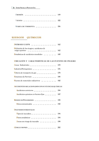 iv SISTEMA NACIONAL DE PROTECCIÓN CIVIL 
EROSIÓN E 
149 
VIENTO V 
152 
MAREA M 
DE TORMENTA 156 
RIESGOS QUÍMICOS 
INTRODUCCIÓN I 
162 
D 
Definición de los riesgos y accidentes de 
origen químico 162 
E 
Estadísticas de accidentes mundiales 165 
UBICACIÓN U 
Y CARACTERÍSTICAS DE LAS FUENTES DE PELIGRO 
Z 
Zonas Industriales 173 
I 
Industria Petroquímica 176 
T 
Tubería de transporte de gas 178 
E 
Estaciones de Servicio 180 
F 
Fuentes de materiales radiactivos 182 
ACCIDENTES RELACIONADOS CON SUSTANCIAS QUÍMICAS 
A 
Accidentes carreteros 184 
A 
Accidentes químicos en fuentes fijas 187 
A 
RESIDUOS PELIGROSOS 190 
S 
Sitios contaminados 192 
R 
INCENDIOS FORESTALES 
T 
Tipos de incendios 194 
D 
Datos estadísticos 194 
Z 
Zonas con riesgo de incendio 198 
I 
CONCLUSIONES C 
202 
 