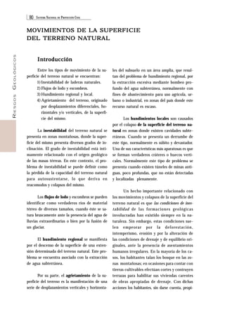 80 SISTEMA NACIONAL DE PROTECCIÓN CIVIL 
RIESGOS GEOLÓGICOS 
MOVIMIENTOS DE LA SUPERFICIE 
DEL TERRENO NATURAL 
Introducción 
Entre los tipos de movimiento de la su-perficie 
del terreno natural se encuentran: 
1) Inestabilidad de laderas naturales. 
2) Flujos de lodo y escombros. 
3) Hundimiento regional y local. 
4) Agrietamiento del terreno, originado 
por desplazamientos diferenciales, ho-rizontales 
y/o verticales, de la superfi-cie 
del mismo. 
La inestabilidad del terreno natural se 
presenta en zonas montañosas, donde la super-ficie 
del mismo presenta diversos grados de in-clinación. 
El grado de inestabilidad está ínti-mamente 
relacionado con el origen geológico 
de las masas térreas. En este contexto, el pro-blema 
de inestabilidad se puede definir como 
la pérdida de la capacidad del terreno natural 
para autosustentarse, lo que deriva en 
reacomodos y colapsos del mismo. 
Los flujos de lodo y escombros se pueden 
identificar como verdaderos ríos de material 
térreo de diversos tamaños, cuando éste se sa-tura 
bruscamente ante la presencia del agua de 
lluvias extraordinarias o bien por la fusión de 
un glaciar. 
El hundimiento regional se manifiesta 
por el descenso de la superficie de una exten-sión 
determinada del terreno natural. Este pro-blema 
se encuentra asociado con la extracción 
de agua subterránea. 
Por su parte, el agrietamiento de la su-perficie 
del terreno es la manifestación de una 
serie de desplazamientos verticales y horizonta- 
les del subsuelo en un área amplia, que resul-tan 
del problema de hundimiento regional, por 
la extracción excesiva mediante bombeo pro-fundo 
del agua subterránea, normalmente con 
fines de abastecimiento para uso agrícola, ur-bano 
o industrial, en zonas del país donde este 
recurso natural es escaso. 
Los hundimientos locales son causados 
por el colapso de la superficie del terreno na-tural 
en zonas donde existen cavidades subte-rráneas. 
Cuando se presenta un derrumbe de 
este tipo, normalmente es súbito y devastador. 
Una de sus características más aparatosas es que 
se forman verdaderos cráteres o huecos verti-cales. 
Normalmente este tipo de problema se 
presenta cuando existen túneles de minas anti-guas, 
poco profundas, que no están detectadas 
y localizadas plenamente. 
Un hecho importante relacionado con 
los movimientos y colapsos de la superficie del 
terreno natural es que las condiciones de ines-tabilidad 
de las formaciones geológicas 
involucradas han existido siempre en la na-turaleza. 
Sin embargo, estas condiciones sue-len 
empeorar por la deforestación, 
intemperismo, erosión y por la alteración de 
las condiciones de drenaje y de equilibrio ori-ginales, 
ante la presencia de asentamientos 
humanos irregulares. En la mayoría de los ca-sos, 
los habitantes talan los bosque en las zo-nas 
montañosas; en ocasiones para contar con 
tierras cultivables efectúan cortes y contruyen 
terrazas para habilitar sus viviendas carentes 
de obras apropiadas de drenaje. Con dichas 
acciones los habitantes, sin darse cuenta, propi- 
 