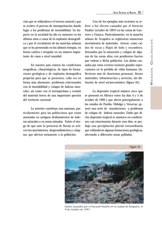 ATLAS NACIONAL DE RIESGOS 81 
RIESGOS GEOLÓGICOS 
cian que se reblandezca el terreno natural y que 
se acelere el proceso de intemperización dando 
lugar a los problemas de inestabilidad. Su im-pacto 
en la sociedad ha ido en aumento en los 
últimos años a causa de la explosión demográfi-ca 
y por el crecimiento de las manchas urbanas 
que se ha presentado en los últimos tiempos, en 
forma caótica e irregular en un número impor-tante 
de casos a nivel mundial. 
En nuestro país existen las condiciones 
orográficas, climatológicas, de tipos de forma-ciones 
geológicas y de explosión demográfica 
propicias para que se presenten, cada vez en 
forma más alarmante, problemas relacionados 
con la inestabilidad y colapso de laderas natu-rales, 
así como con el intemperismo y erosión 
del material térreo de una importante porción 
del territorio nacional. 
Lo anterior constituye una amenaza, par-ticularmente 
para las poblaciones que están 
asentadas en antiguos deslizamientos de lade-ras 
naturales o en zonas minadas. Existe el ries-go 
de que ante la presencia de lluvias se acti-ven 
los movimientos, desprendimientos y colap-sos, 
que afecten seriamente a la población. 
Uno de los ejemplos más recientes se re-fiere 
a los efectos causados por el huracán 
Pauline (octubre de 1997) en las costas de Gue-rrero 
y Oaxaca. Particularmente, en la mancha 
urbana de Acapulco se registraron numerosos 
movimientos de materiales térreos, como caí-dos 
de rocas y flujos de lodo y escombros, 
detonados por la saturación y colapso de algu-nas 
de las zonas altas con pendientes fuertes 
que rodean a dicha población. Los daños cau-sados 
por estos eventos tuvieron grandes reper-cusiones 
en la pérdida de vidas humanas (fa-llecieron 
más de doscientas personas), bienes 
materiales, infraestructura y servicios, sin dis-tinción 
de nivel socioeconómico (figura 45). 
La depresión tropical número once que 
se presentó en México entre los días 4 y 5 de 
octubre de 1999 y que afectó principalmente a 
los estados de Puebla, Hidalgo y Veracruz, ge-neró 
una serie de inundaciones y problemas 
de colapso de laderas naturales. Dado que di-cha 
depresión tropical se mantuvo en condicio-nes 
casi estacionarias durante esos días, se pro-dujo 
una precipitación pluvial extraordinaria 
que reblandeció algunas formaciones geológicas, 
afectando a diferentes zonas pobladas. 
Figura 45 
Daños causados por el huracán Pauline en la ciudad de Acapulco, el 
9 de octubre de 1997. 
 