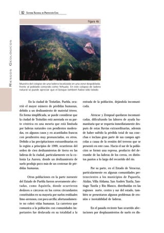 82 SISTEMA NACIONAL DE PROTECCIÓN CIVIL 
RIESGOS GEOLÓGICOS 
Figura 46 
Muestra del colapso de una ladera localizada en una zona despoblada, 
frente al poblado conocido como Yehuala. En este colapso de ladera 
natural se puede apreciar que el bosque también había sido talado. 
En la ciudad de Teziutlán, Puebla, ocu-rrió 
el mayor número de pérdidas humanas, 
debido a un deslizamiento de material térreo. 
En forma simplificada, se puede considerar que 
la ciudad de Teziutlán está asentada en su par-te 
céntrica en una meseta que está limitada 
por laderas naturales con pendientes modera-das, 
en algunos casos y en acantilados francos 
con pendientes muy pronunciadas, en otros. 
Debido a las precipitaciones extraordinarias en 
la región a principios de 1999, ocurrieron del 
orden de cien deslizamientos de tierra en las 
laderas de la ciudad, particularmente en la co-lonia 
La Aurora, donde un deslizamiento de 
suelo produjo poco más de un centenar de pér-didas 
humanas. 
Otras poblaciones en la parte noroeste 
del Estado de Puebla fueron severamente afec-tadas, 
como Aquixtla, donde ocurrieron 
deslaves o cárcavas en los cerros circundantes 
constituidos en su mayoría por suelos residuales 
limo-arenosos, con poca arcilla; afortunadamen-te 
no cobró vidas humanas. La carretera que 
comunica a la población con comunidades im-portantes 
fue deslavada en su totalidad a la 
entrada de la población, dejándola incomuni-cada. 
Atexcac y Zempoal quedaron incomuni-cadas, 
dificultando las labores de ayuda hu-manitaria 
que se requería inmediatamente des-pués 
de estas lluvias extraordinarias, además 
de haber sufrido la pérdida total de sus cose-chas 
e incluso gran parte de sus campos agrí-colas 
a causa de la erosión del terreno que se 
presentó en este caso. Hacia el sur de la pobla-ción 
se formó una represa, producto del de-rrumbe 
de las laderas de los cerros, en distin-tos 
puntos a lo largo del recorrido del río. 
Por su parte, en el Estado de Veracruz, 
particularmente en algunas comunidades per-tenecientes 
a los municipios de Papantla, 
Atzlán, Villa Aldama, San Andrés Tuxtla, San-tiago 
Tuxtla y Río Blanco, distribuidas en las 
regiones norte, centro y sur del estado, tam-bién 
se presentaron algunos problemas de ero-sión 
e inestabilidad de laderas. 
En el pasado reciente han ocurrido afec-taciones 
por desplazamientos de suelo en dis- 
 