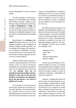 86 SISTEMA NACIONAL DE PROTECCIÓN CIVIL 
RIESGOS GEOLÓGICOS 
control, principalmente en lo que se refiere al 
drenaje. 
Tal como se describe en el fascículo 11, 
editado por el CENAPRED, sobre Inestabili-dad 
de Laderas Naturales y Taludes, los pro-blemas 
de colapso de laderas más comunes son: 
(a) caído, (b) deslizamiento y (c) flujo, como 
se ilustra esquemáticamente en la figura 51. 
En cada uno de ellos se pueden involucrar se-dimentos 
no consolidados y fragmentos de roca 
que pueden ser desde pequeños hasta grandes 
bloques. 
Específicamente, las volcaduras y de-rrumbes 
de roca constituyen uno de los 
subgrupos principales en que normalmente se 
dividen los colapsos de laderas naturales y cor-tes 
artificiales de las mismas. Éstos pueden te-ner 
una influencia considerable en los aspec-tos 
de protección civil y un alto impacto des-tructivo 
sobre las obras de ingeniería y por tan-to 
merecen atención especial. 
Muchos derrumbes abarcan grandes ex-tensiones, 
aunque generalmente los de mayor 
tamaño ocurren en regiones montañosas 
deshabitadas y por ello interesan más desde el 
punto de vista ambiental que de protección 
civil; sin embargo, dado que los 
asentamientos humanos irregulares están pro-liferando 
en zonas cada vez más altas sobre 
las laderas, este fenómeno está empezando a 
afectar más directamente a los centros de 
población de este tipo. 
Los derrumbes de roca más frecuentes 
son de menor tamaño que los anteriores y se 
les puede identificar como desprendimien-tos 
y volcaduras. Sólo en muy rara ocasión 
habrá fallas grandes, incluso durante la cons-trucción 
de rutas de transporte en áreas mon-tañosas. 
Los desprendimientos, volcaduras y 
deslizamientos de roca de menor extensión 
son comunes en asentamientos humanos re-gulares 
e irregulares así como a lo largo de 
rutas de transporte cercanas a acantilados 
de rocas naturales y a cortes excavados a tra-vés 
de la roca. 
Para diseñar un plan de protección a la 
población contra deslizamientos, colapsos y caí-dos 
locales de material proveniente de taludes 
y laderas naturales, es conveniente identificar 
el tipo de formación geológica involucrada, 
dado que éste es el factor determinante para 
la previsión de accidentes de este tipo. Es in-dispensable 
distinguir claramente entre mate-rial 
consolidado, roca basal, suelo y material 
no consolidado, como: 
· Fragmentos de roca 
· Arena y limo 
· Mixto 
· Material arcilloso plástico 
· Material complejo 
De éstos hay que determinar sus carac-terísticas 
intrínsecas en cuanto a la evolución 
de la intemperización física y química, así como 
los patrones de erosión característicos, todo en 
función del tiempo, tomando en cuenta las 
condiciones ambientales y climatológicas de 
cada sitio en particular. 
Asimismo, es indispensable diferenciar 
entre las zonas con potencial para que se ge-neren 
derrumbes y aquéllas donde se pueden 
presentar deslizamientos; lo anterior en fun-ción 
del tipo de roca o sedimento no consoli-dado, 
la pendiente natural del terreno y las 
condiciones y características de sismicidad, 
clima y ambiente propias de cada sitio. Hay 
que considerar que se puede desencadenar un 
 