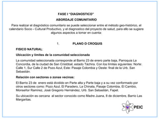 FASE I “DIAGNOSTICO”
                                  ABORDAJE COMUNITARIO
 Para realizar el diagnóstico comunitario se puede seleccionar entre el método geo-histórico, el
calendario Socio - Cultural Productivo, y el diagnostico del proyecto de salud, para ello se sugiere
                               algunos aspectos a tomar en cuenta:


                                   1.          PLANO O CROQUIS
     FISICO NATURAL:
     Ubicación y límites de la comunidad seleccionada
     La comunidad seleccionada corresponde al Barrio 23 de enero parte baja, Parroquia La
     Concordia, de la ciudad de San Cristóbal, estado Táchira. Con los límites siguientes: Norte:
     Calle 1, Sur Calle 2 de Pozo Azul, Este: Pasaje Colombia y Oeste: final de la Urb. San
     Sebastián.
     Relación con sectores o zonas vecinas:
     El Barrio 23 de enero está dividido en Parte alta y Parte baja y a su vez conformado por
     otros sectores como: Pozo Azul, El Paradero, La Chinata, Pasaje Colombia, El Cambio,
     Monseñor Ramírez, José Gregorio Hernández, Urb. San Sebastián, Fapet.
     Su ubicación es cercana al sector conocido como Madre Juana, 8 de diciembre, Barrio Las
     Margaritas.

                                                                                            PEIC
 