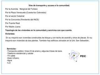 Vías de transporte y acceso a la comunidad.
Por la Avenida Marginal del Torbes)
Por la Plaza Venezuela (Cuesta los Colorados)
Por el sector Catedral
Por la Concordia (Pendiente del INCE)
Por Puente Real.
Por Madre Juana.
Topología de las viviendas en la comunidad y servicios con que cuenta.
Viviendas:

En su mayoría son viviendas construidas de bloque y con techo de acerolit y otros de placas. En su
mayoría son viviendas de dos plantas. También hay edificios ubicados en la Urb. San Sebastián.



 Servicios:
 -Transporte público: línea 23 de enero y algunas líneas de taxis.
 -Telefonía residencial y celular
 -TV cable
                                                                                    PEIC
 -Aseo Urbano
 -Agua
 -Luz
 