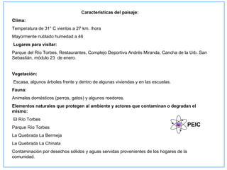 Características del paisaje:
Clima:
Temperatura de 31° C vientos a 27 km. /hora
Mayormente nublado humedad a 46
Lugares para visitar:
Parque del Río Torbes, Restaurantes, Complejo Deportivo Andrés Miranda, Cancha de la Urb. San
Sebastián, módulo 23 de enero.


Vegetación:
Escasa, algunos árboles frente y dentro de algunas viviendas y en las escuelas.
Fauna:
Animales domésticos (perros, gatos) y algunos roedores.
Elementos naturales que protegen al ambiente y actores que contaminan o degradan el
mismo:
El Río Torbes
Parque Río Torbes
                                                                                        PEIC
La Quebrada La Bermeja
La Quebrada La Chinata
Contaminación por desechos sólidos y aguas servidas provenientes de los hogares de la
comunidad.
 