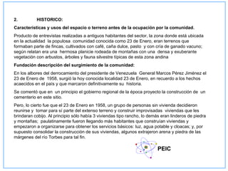 2.         HISTORICO:
Características y usos del espacio o terreno antes de la ocupación por la comunidad.
Producto de entrevistas realizadas a antiguos habitantes del sector, la zona donde está ubicada
en la actualidad la populosa comunidad conocida como 23 de Enero, eran terrenos que
formaban parte de fincas, cultivados con café, caña dulce, pasto y con cría de ganado vacuno;
según relatan era una hermosa planicie rodeada de montañas con una densa y exuberante
vegetación con arbustos, árboles y fauna silvestre típicas de esta zona andina
Fundación descripción del surgimiento de la comunidad:
En los albores del derrocamiento del presidente de Venezuela General Marcos Pérez Jiménez el
23 de Enero de 1958, surgió la hoy conocida localidad 23 de Enero, en recuerdo a los hechos
acaecidos en el país y que marcaron definitivamente su historia.
Se comentó que en un principio el gobierno regional de la época proyecto la construcción de un
cementerio en este sitio.
Pero, lo cierto fue que el 23 de Enero en 1958, un grupo de personas sin vivienda decidieron
reunirse y tomar para sí parte del extenso terreno y construir improvisadas viviendas que les
brindaran cobijo. Al principio sólo había 3 viviendas tipo rancho, lo demás eran linderos de piedra
y montañas; paulatinamente fueron llegando más habitantes que construían viviendas y
empezaron a organizarse para obtener los servicios básicos: luz, agua potable y cloacas; y, por
supuesto consolidar la construcción de sus viviendas, algunos extrajeron arena y piedra de las
márgenes del río Torbes para tal fin.

                                                                          PEIC
 