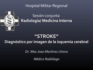 Hospital Militar Regional
Sesión conjunta
Radiología/ Medicina Interna
“STROKE”
Diagnóstico por imagen de la isquemia cerebral
Dr. Max Joao Martínez Utrera
Médico Radiólogo
 