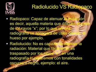 Radiolucido VS Radiopaco

 Radiopaco: Capaz de atenuar la radiación,
  es decir, aquella materia que dificulta el paso
  de los rayos “x”; por lo que en una
  radiografía se apreciara de color blanco, el
  hueso por ejemplo.
 Radiolucido: No es capaza de atenuar la
  radiación: Material que fácilmente es
  traspasado por los rayos “x”, en una
  radiografía lo notaremos con tonalidades
  oscuras o negro, ejemplo: el aire.
 