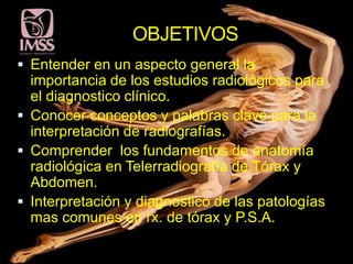 OBJETIVOS
 Entender en un aspecto general la
  importancia de los estudios radiológicos para
  el diagnostico clínico.
 Conocer conceptos y palabras clave para la
  interpretación de radiografías.
 Comprender los fundamentos de anatomía
  radiológica en Telerradiografía de Tórax y
  Abdomen.
 Interpretación y diagnostico de las patologías
  mas comunes en rx. de tórax y P.S.A.
 