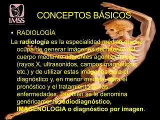 CONCEPTOS BÁSICOS
 RADIOLOGÍA
La radiología es la especialidad médica que se
  ocupa de generar imágenes del interior del
  cuerpo mediante diferentes agentes físicos
  (rayos X, ultrasonidos, campos magnéticos,
  etc.) y de utilizar estas imágenes para el
  diagnóstico y, en menor medida, para el
  pronóstico y el tratamiento de las
  enfermedades. También se le denomina
  genéricamente radiodiagnóstico,
  IMAGENOLOGIA o diagnóstico por imagen.
 