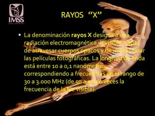 RAYOS “X”

 La denominación rayos X designa a una
  radiación electromagnética, invisible, capaz
  de atravesar cuerpos opacos y de impresionar
  las películas fotográficas. La longitud de onda
  está entre 10 a 0,1 nanómetros,
  correspondiendo a frecuencias en el rango de
  30 a 3.000 MHz (de 50 a 5.000 veces la
  frecuencia de la luz visible).
 