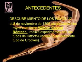 ANTECEDENTES

DESCUBRIMIENTO DE LOS RAYOS “X”.
el 8 de noviembre de 1895 se descubren los
  rayos x; el físico Wilhem Conrad
  Röntgen , realiza experimentos con los
  tubos de Hittorff-Crookes (o simplemente
  tubo de Crookes).
 