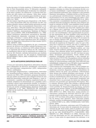 lações das mãos; 4) Artrite simétrica; 5) Nódulos Reumatói-         Entretanto, o APF e o AKA nunca se tornaram testes de di-
des; 6) Fator Reumatóide sérico; 7) Alterações radiográfi-          agnóstico adotados na rotina dos laboratórios devido a su-
cas: erosões ou descalcificações localizadas em radiografi-         as baixas sensibilidade e especificidade derivadas de res-
as de mãos e punhos. Os critérios de 1 a 4 devem estar pre-         posta fortemente policlonal, pois a filagrina é uma proteína
sentes por pelo menos seis semanas. Além disso, quatro              altamente heterogênea, e também devido ao fato de que a
dos sete critérios são necessários para classificar um paci-        sua padronização interlaboratorial é bastante difícil, pela
ente como portador de AR (LAURINDO et al., 2002; BRA-               inconveniência de ser uma metodologia que aplica a imu-
HEE et al., 2003).                                                  nofluorescência como fundamento (BIZZARO et al., 2001).
Não há exames específicos para diagnosticar a AR. Embo-             Para aumentar a sensibilidade da detecção do peptídeo ci-
ra, o Fator Reumatóide (FR) seja encontrado em 80% dos              trulinado derivado da filagrina utilizado como antígeno uti-
adultos afetados, pessoas sadias podem apresentar normal-           lizado no método de ELISA, esses peptídeos foram modifi-
mente FR sérico, sem necessariamente desenvolver a do-              cados para adotar uma estrutura na qual a porção do pep-
ença, além disso, o FR pode também estar presente em pa-            tídeo que é citrulinado seja mais bem exposta para otimi-
cientes que apresentam outras doenças, como o Lupus Eri-            zar a ligação com o anticorpo. Com um simples peptídeo
tematoso Sistêmico, mononucleose, Síndrome de Sjögren               citrulinado cíclico (CCP), anticorpos podem ser detectados
entre outras (LIPSKY, 1998; SCROFERNEKER et al., 1998).             no soro com sensibilidade e alta especificidade em pacien-
Alguns parâmetros laboratoriais encontram-se alterados,             tes que apresentam AR. Esse peptídeo cíclico derivado da
como hematócrito diminuído, velocidade de hemossedi-                filagrina é utilizado como substrato antigênico no teste
mentação e Proteína C reativa (PCR) elevada, ainda que              CCP1. Apesar da sensibilidade do teste CCP1 ser maior do
estas alterações não sejam específicas para AR, auxiliam o          que os ensaios clássicos APF, AKA e AFA, este não possui
clínico no diagnóstico laboratorial de lesão tissular (SATO,        maior sensibilidade do que o FR IgM. O peptídeo CCP1 é
1990; ARNETT, 1993).                                                derivado de seqüências de filagrina e, uma vez que a fila-
Embora exista evidência progressiva de que o tratamento             grina não é expressa na sinóvia, este não é o antígeno na-
precoce da AR leva a um melhor controle da doença e me-             tural para os anticorpos antiproteína citrulinada. Outros
nor injúria articular, os critérios da ACR confiam fortemen-        peptídeos não relacionados a filagrina podem, por essa
te na expressão dos sintomas clínicos da AR, contudo, es-           razão, fornecer melhores epítopos para a detecção dos an-
tes parâmetros clínicos não se manifestam em estágios ini-          ticorpos. Para obtenção destes novos peptídeos, outros fo-
ciais da AR. Portanto, métodos laboratoriais que auxiliem           ram pesquisados em pacientes com AR, com base nos pep-
no diagnóstico precoce da AR tornam-se fundamentais                 tídeos citrulinados pré-existentes. Foram obtidos novos
(SCHEINBERG e SILVA, 2003; VOSSENAAR e VAN VEN-                     peptídeos citrulinados incorporados a uma segunda ge-
ROOIJ, 2004).                                                       ração de teste CCP (CCP2). Os peptídeos cíclicos utilizados
                                                                    como substrato no teste CCP2 não tem homologia com a fi-
      AUTO-ANTICORPOS ESPECÍFICOS PARA AR                           lagrina ou outras proteínas conhecidas. Esse teste tem uma
                                                                    sensibilidade comparável com o FR IgM e maior especifici-
A busca por marcadores diagnósticos alternativos eficazes           dade (VOSSENAAR e VAN VENROOIJ, 2004).
para o diagnóstico da AR levou, inicialmente, a descoberta          Várias doenças são confundidas com a AR nos estágios ini-
dos auto-anticorpos antiperinuclear (APF), antiqueratina            ciais, e não existe na atualidade exames radiológicos e la-
(AKA) e antifilagrina.                                              boratoriais acessíveis disponíveis para os laboratórios de
Os anticorpos antiperinuclear e antiqueratina, detectados           análises clínicas em geral, que permitam a diferenciação
por imunofluorescência indireta, foram descritos respecti-          desta doença das demais patologias auto-imunes. Já são
vamente em 1964 e 1979, entretanto, pesquisas demonstra-            claros os benefícios da terapia iniciada no período que an-
ram que ambos reconhecem como antígeno formas de uma                tecede as manifestações clínicas da doença, uma vez que a
molécula intracelular conhecida como filagrina, e, mais re-         detecção precoce da AR e a intervenção terapêutica são
centemente, o peptídeo da filagrina responsável pela rea-           elementos chave na prevenção de danos nas articulações,
tividade antigênica foi demonstrado ser o peptídeo cíclico          inclusive nos pacientes que apresentam FR negativo. Nes-
contendo o pouco usual aminoácido citrulina. A citrulina é          te contexto, diversos autores têm relatado a especificidade
produzida pela modificação pós-translacional da arginina            dos anticorpos anti-CCP para o diagnóstico da AR nos di-
através da enzima peptidilarginina deiminase (PAD) (Fig             versos períodos de desenvolvimento da doença, inclusive
1) (BIZZARO et al., 2001; INSTITUTO DE ANÁLISES                     naqueles mais iniciais (Tabela 1) (SCHELLEKENSS et al.,
CLÍNICAS DE SANTOS, 2002;VOSSENAAR e VAN VEN-                       2000; SARAUX et al., 2003; ORBACH e SCHOENFELD,
ROOIJ, 2004).                                                       2003; ZENG et al., 2003). Além disso, muitos estudos cor-
                                                                    relacionam a presença do anticorpo anti-CCP com a pro-
                                                                    gressão erosiva da doença, ou seja, a presença do anticor-
                                                                    po anti- CCP em títulos altos poderia representar uma for-
                                                                    ma da doença mais agressiva. Estes anticorpos podem,
                                                                    portanto, auxiliar no planejamento da estratégia terapêuti-
                                                                    ca (VENCOVSKY et al., 2003; VOSSENAAR e VAN VEN-
                                                                    ROOIJ, 2004).
                                                                    De acordo com a literatura, anticorpos anti-CCP podem ser
                                                                    detectados até 14 anos antes do surgimento dos primeiros
                                                                    sintomas da AR. Deste modo, pode-se predizer que o paci-
                                                                    ente Anti-CCP positivo irá desenvolver AR em algum está-
                                                                    gio de sua vida (MARCELLETTI e NAKAMURA, 2003,
Figura 1: Citrulinação (deiminação) da peptidilarginina pela PAD;   MEYER et al., 2003; NIELEN et al. 2004). Anticorpo anti-
O grupo guanidino da arginina é hidrolisado produzindo um           CCP2 são detectados em 25% dos indivíduos de 1 ano e
grupo ureido e amônia (VOSSENAAR e VAN VENROOIJ, 2004).             meio a 9 anos antes do aparecimento dos sintomas, e no

202                                                                                              RBAC, vol. 37(4): 201-204, 2005
 