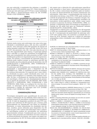 ano que antecede o surgimento dos sintomas, a sensibili-      isto sugere que a detecção de auto-anticorpos específicos
dade do anti-CCP2 aumenta para 52%. Estes estudos con-        pode assegurar a chave para o diagnóstico muito precoce
cluem que este anticorpo anti-CCP tem a maior habilidade      da AR, e assim a intervenção terapêutica pode ser instituí-
para indicar o desenvolvimento futuro da AR (VOSSE-           da antes do desenvolvimento de erosões substanciais nas
NAAR e VAN VENROOIJ, 2004).                                   articulações. Além disso, o monitoramento dos níveis dos
                        Tabela I                              indicadores da doença, como PCR e VHS, pode auxiliar no
 Especificidade e sensibilidade dos anticorpos específi-      controle de progressão da doença e resposta à terapia. Ou-
     cos para a AR (Adaptada de MARCELLETTI e                 tros estudos indicam que o monitoramento sorológico de
                   NAKAMURA, 2003).                           marcadores tecido-específicos pode refletir numa maior
                                                              acurácia no processo da doença (NAKAMURA, 2000), su-
               Sensibilidade(%)        Especificidade(%)      gerindo a contribuição plena da sorologia no diagnóstico e
Anti-CCP           60 - 80                    98              controle da AR ainda está para ser totalmente definido
                                                              (MARCELLETTI e NAKAMURA, 2003).
 FR- total         32 - 83                  86 –87            Atualmente os critérios para o diagnóstico da AR (segundo
 Anti-Sa           22 - 40                 85 – 100           a ACR) são considerados padrão ouro para a classificação
                                                              da AR. A incorporação da positividade do anticorpo anti-
   AKA             27 - 47                  84 – 94           CCP como critério extra, iria aumentar a acuidade dos cri-
   APF              29 -79                  89 - 98           térios da ACR. Portanto, sugere-se a adição do anticorpo
                                                              antipeptídeo cíclico citrulinado como critério de diagnósti-
 Anti-BiP            64                       93              co da AR.

Existem ainda outros auto anticorpos com uma certa espe-                                    REFERÊNCIAS
cificidade e sensibilidade para a AR, são eles o anti-BiP e
anti-Sa. Auto anticorpo contra BiP (proteína de ligação de    ALARCÓN, G.S. Methotrexate use in rheumatoid arthritis. A clinician’s perspec-
cadeia pesada) conhecido como anti P68, ocorre em cerca          tive. Immunopharmacology. 47: 259–271(2000)
de 64% dos pacientes com AR e tem sido descrito por ter       ARNETT, F.C. Artrite Reumatóide In: CECIL. Tratado de Medicina Interna v. 2, 19
uma alta especificidade pela doença. O principal epítopo         ed. Rio de Janeiro: Editora Guanabara Koogan , 1993.
para o anti-BiP é o grupo do carboidrato N-acetilglucosa-     BIZZARO, N.; MAZZANTI, G.; TONUTTI, E.; VILLAUTA, D.; TOZZOLI, R. Diag-
mina, que normalmente não estão presentes no BiP, e estas        nostic accurracy of the anti-citrulline antibody assay for rheumatoid arthritis.
modificações podem ser importantes para este reposiciona-        Clinical Immunology. 47(6): 1089-1083 (2001).
mento. No entanto, a necessidade de expressão deste car-      BRAHEE, D.D.; PIERRE-JEROME, C.; KETTNER, N.W. Clinical and radiological
boidrato pode explicar porque os anticorpos anti-BiP são         manifestations of the rheumatoid wrist. A comprehensive review. J Manipu-
encontrados em uma pequena porção de pacientes com AR            lative Physiol Ther.26(5):323-9 (2003).
(MARCELLETTI e NAKAMURA, 2003; VOSSENAAR e                    HUEBER, W.; HASSFELD, W.; SMOLEN, J.S.; STEINER, G. Sensitivity and spe-
VAN VENROOIJ, 2004).                                             cificity of anti-Sa autoantibodies for rheumatoid arthritis. Rheumatology (Ox-
Os anticorpos anti-Sa também são considerados de alta es-        ford).38(2):155-9 (1999).
pecificidade e sensibilidade para o diagnóstico da AR         INSTITUTO DE ANÁLISES CLÍNICAS DE SANTOS. Anticorpos Anti-Ccp.Novo
(HUEBER et al., 1999). A verdadeira natureza do antígeno         Teste Para Artrite Reumatóide; Boletim In Formação; n o 123, Nov; 2002.
Sa continua desconhecida. Foi sugerido que é uma vimeti-      LAURINDO, I.M.M.; PINHEIRO, G.R.C.; XIMENES, A.C.; BERTOLO, M.B.; XAVI-
na citrulinada na qual, a parte citrulinada atua como um         ER, R.M.; GIORGI, R.D.N.; CICONELLI, R.M.; RADOMINSKI, S.C.; LIMA,
hapteno auto-antigênico e a vimetina como hapteno carre-         F.A.C.; BATISTELA, L.M.; ALENCAR, P. Consenso Brasileiro para o diagnós-
ador. De fato, a citrulinação da vimetina tem sido descrita      tico e tratamento da Artrite Reumatóide. Revista Brasileira de Reumatologia,
em macrófagos, células que são abundantemente presen-            v.42, n 6, 2002, pp. 355-361.
tes na sinóvia de pacientes com AR (MEYER, 2003; MAR-         LEE, D. M; WEINBLATT, M.E. Rheumatoid arthritis. THE LANCET. 15; 358(9285):
CELLETTI e NAKAMURA, 2003; VOSSENAAR e VAN                       903-11 (2001). LESLIE, D.; LIPSKY, P.; NOTKINS, A.L. Autoantibodies as pre-
VENROOIJ, 2004). Então, se o antígeno Sa é de fato citru-        dictors of disease. The Journal of Clinical Investigation. 108(10): 1417 – 1422,
linado, os anticorpos anti-Sa deveriam ser classificados         (2001).
juntamente à família de anticorpos anti CCP (VOSSE-           LIPSKY P.E. Artrite Reumatóide In: HARISSON. Medicina Inerna. V. 2, 14 ed. Rio
NAAR e VAN VENROOIJ, 2004).                                      de Janeiro: Editora McGraw-Hill Interamericana do Brasil LTDA, 1998.
                                                              MARCELETTI, J.F.; NAKAMURA,R.M. Assessment of serological markers asso-
                CONSIDERAÇÕES FINAIS                             ciated with rheumatoid arthritis Diagnostic autoantibodies and conventional
                                                                 disease activity markers. Clinical and Applied Immunology Reviews. 4: 109-
Tecnologias emergentes para quantificação de auto-anti-          123 (2003)
corpos e confirmação de sua utilidade clínica indicam e ex-   MEYER, O. Evaluating inflammatory joint disease: how and when can autoanti-
pandem o papel de marcadores sorológicos no diagnóstico          bodies help? Joint Bone Spine. 70: 433-447 (2003).
da AR. O valor de diagnóstico preditivo do anti-CCP com-      MEYER, O.; LABARRE, C.; DOUGADOS, M.; GOUPILLE, P.; CANTAGREL, A.;
binado com isoformas do FR sugerem que a doença pode             DUBOIS, A.; NICAISE-ROLAND, P.; SIBILIA, J.; COMBE, B. Anticitrullinated
potencialmente ser identificada com bases na sorologia.          protein/peptide antibody assays in early rheumatoid arthritis for predicting fi-
Entretanto, os testes laboratoriais da atualidade não po-        ve year radiographic damage. Ann Rheum Dis. 62(2):120-6 (2003).
dem, sozinhos, serem utilizados para diagnóstico da AR.       NIELEN, M.M.; VAN SCHAARDENBURG, D.; REESINK, H.W.; VAN DE STADT,
Uma vez que o FR e outros auto-anticorpos como o anticor-        R.J.; VAN DER HORST-BRUINSMA, I.E.; DE KONING, M.H.; HABIBUW, M.R.;
po anti-filagrina podem ser encontrados em indivíduos            VANDENBROUCKE, J.P.; DIJKMANS, B.A. Specific autoantibodies precede
aparentemente normais. Considerando que esses auto-an-           the symptoms of rheumatoid arthritis: a study of serial measurements in blo-
ticorpos estão presentes em indivíduos em fases anteriores       od donors. Arthritis Rheum. 50(2):380-6 (2004).
ao desenvolvimento da doença, isso sugere um papel cau-       ORBACH, H.; SHOENFELD, Y. Anti-cyclic citrullinated peptide antibodies as a
sal na patogênese da AR. De forma ainda mais importante,         diagnostic test for rheumatoid arthritis. Harefuah. 142(3):182-5, 239 (2003).


RBAC, vol. 37(4): 201-204, 2005                                                                                                             203
 