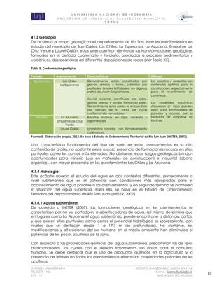 U N I V E R S I D A D N A C I O N A L D E I N G E N I E R Í A 
P R O G R AM A D E F O M E N T O A L D E S A R R O L L O M U N I C I P A L 
F O D M U 
AVENIDA UNIVERSITARIA RECINTO UNIVERSITARIO SIMON BOLIVAR 
TEL.2 278 1465 E.MAIL: fodmu@uni.edu.ni 
EXT. 111 MANAGUA, NICARAGUA 10 
41.3 Geología 
De acuerdo al mapa geológico del departamento de Río San Juan los asentamientos en estudio del municipio de San Carlos, Los Chiles, La Esperanza, La Azucena, Empalme de Cruz Verde y Laurel Galán, estos se encuentran dentro de las transformaciones geológicas formadas en el período cuaternario y terciario, asociadas a procesos sedimentarios y volcánicos, destacándose así diferentes disposiciones de rocas (Ver Tabla XX). 
Tabla 5. Conformación geológica 
Fuente 6. Elaboración propia, 2012. En base a Estudio de Ordenamiento Territorial de Río San Juan (INETER, 2007). 
Una característica fundamental del tipo de suelo de estos asentamientos es su alto contenido de arcilla, no obstante existe escasa presencia de formaciones rocosas en sitios puntuales como los puntos más elevados. No obstante, estos rasgos geológicos brindan oportunidades para minería (uso en materiales de construcción) e industrial (abono orgánico), con mayor presencia en los asentamientos Los Chiles y La Azucena. 
4.1.4 Hidrología 
Este acápite aborda el estudio del agua en dos contextos diferentes, primeramente a nivel subterráneo que es el potencial con condiciones más apropiadas para el abastecimiento de agua potable a los asentamientos, y en segundo término se planteará la situación del agua superficial. Para ello, se basa en el Estudio de Ordenamiento Territorial del departamento de Río San Juan (INETER, 2007). 
4.1.4.1 Aguas subterráneas 
De acuerdo a INETER (2007), las formaciones geológicas en los asentamientos se caracterizan por no ser portadores o abastecedores de agua, así mismo determina que en lugares como La Azucena el agua subterránea puede encontrarse a distancia cortas, y que existen sitios puntuales como cerros el potencial hidrológico es sobresaliente, con niveles que se destacan desde 1 a 17.7 m de profundidad. No obstante, las modificaciones y alteraciones del ser humano en el medio ambiente han disminuido el potencial de los pocos acuíferos de la zona. 
Con respecto a las propiedades químicas del agua subterránea, predominan las de tipos bicarbonatadas, las cuales con el debido tratamiento son aptas para el consumo humano. Se debe destacar que el uso de productos químicos en la agricultura y la presencia de letrinas en todos los asentamientos alteran las propiedades potables de los acuíferos. Período Asentamiento Características Utilidad Cuaternario Los Chiles Generalmente están constituidas por gravas, arenas y lodos, cubiertos por pastizales, árboles latifoliados, en algunas partes abundan las palmeras. Aluvial reciente, constituido por lodos, gravas, arenas y arcillas formando suelo. Generalmente estos suelos se encuentran por debajo de la tabla de agua conformando humedales. Los basaltos y andesitas son materiales óptimos para la construcción, especialmente para el revestimiento de carreteras. Los materiales volcánicos dispuestos en lajas pueden servir para enchapados de paredes y aceras, por su facilidad de romperse en láminas. La Esperanza Terciario La Azucena Basaltos masivos, en lajas, andesita y aglomerados Empalme de Cruz Verde Laurel Galán Ignimbritas rosadas con bandeamiento café oscuro  