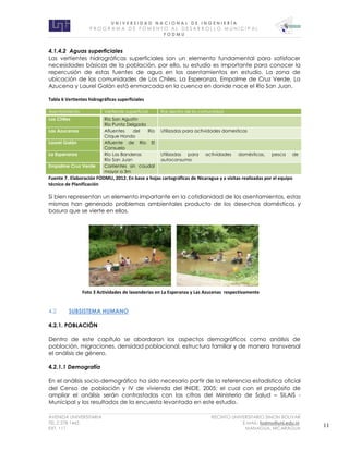 U N I V E R S I D A D N A C I O N A L D E I N G E N I E R Í A 
P R O G R AM A D E F O M E N T O A L D E S A R R O L L O M U N I C I P A L 
F O D M U 
AVENIDA UNIVERSITARIA RECINTO UNIVERSITARIO SIMON BOLIVAR 
TEL.2 278 1465 E.MAIL: fodmu@uni.edu.ni 
EXT. 111 MANAGUA, NICARAGUA 11 
4.1.4.2 Aguas superficiales 
Las vertientes hidrográficas superficiales son un elemento fundamental para satisfacer necesidades básicas de la población, por ello, su estudio es importante para conocer la repercusión de estas fuentes de agua en los asentamientos en estudio. La zona de ubicación de las comunidades de Los Chiles, La Esperanza, Empalme de Cruz Verde, La Azucena y Laurel Galán está enmarcada en la cuenca en donde nace el Río San Juan. 
Tabla 6 Vertientes hidrográficas superficiales Asentamiento Vertiente superficial Rol dentro de la comunidad Los Chiles Río San Agustín Río Punta Delgada Las Azucenas Afluentes del Río Crique Hondo Utilizadas para actividades domesticas Laurel Galán Afluente de Río El Consuelo La Esperanza Río Las Banderas Río San Juan Utilizadas para actividades domésticas, pesca de autoconsumo Empalme Cruz Verde Corrientes sin caudal mayor a 3m 
Fuente 7. Elaboración FODMU, 2012. En base a hojas cartográficas de Nicaragua y a visitas realizadas por el equipo técnico de Planificación 
Si bien representan un elemento importante en la cotidianidad de los asentamientos, estas mismas han generado problemas ambientales producto de los desechos domésticos y basura que se vierte en ellos. 
4.2 SUBSISTEMA HUMANO 
4.2.1. POBLACIÓN 
Dentro de este capítulo se abordaran los aspectos demográficos como análisis de población, migraciones, densidad poblacional, estructura familiar y de manera transversal el análisis de género. 
4.2.1.1 Demografía 
En el análisis socio-demográfico ha sido necesario partir de la referencia estadística oficial del Censo de población y IV de vivienda del INIDE, 2005; el cual con el propósito de ampliar el análisis serán contrastadas con las cifras del Ministerio de Salud – SILAIS - Municipal y los resultados de la encuesta levantada en este estudio. 
Foto 3 Actividades de lavanderías en La Esperanza y Las Azucenas respectivamente  