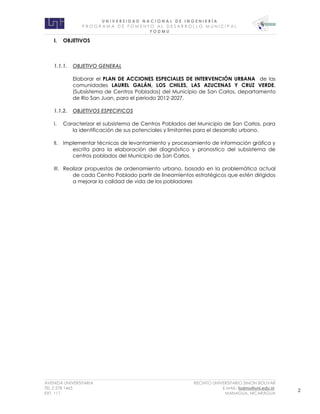 U N I V E R S I D A D N A C I O N A L D E I N G E N I E R Í A 
P R O G R AM A D E F O M E N T O A L D E S A R R O L L O M U N I C I P A L 
F O D M U 
AVENIDA UNIVERSITARIA RECINTO UNIVERSITARIO SIMON BOLIVAR 
TEL.2 278 1465 E.MAIL: fodmu@uni.edu.ni 
EXT. 111 MANAGUA, NICARAGUA 2 
I. OBJETIVOS 
1.1.1. OBJETIVO GENERAL 
Elaborar el PLAN DE ACCIONES ESPECIALES DE INTERVENCIÓN URBANA de las comunidades LAUREL GALÁN, LOS CHILES, LAS AZUCENAS Y CRUZ VERDE, (Subsistema de Centros Poblados) del Municipio de San Carlos, departamento de Rio San Juan, para el periodo 2012-2027. 
1.1.2. OBJETIVOS ESPECIFICOS 
I. Caracterizar el subsistema de Centros Poblados del Municipio de San Carlos, para la identificación de sus potenciales y limitantes para el desarrollo urbano. 
II. Implementar técnicas de levantamiento y procesamiento de información gráfica y escrita para la elaboración del diagnóstico y pronostico del subsistema de centros poblados del Municipio de San Carlos. 
III. Realizar propuestas de ordenamiento urbano, basada en la problemática actual de cada Centro Poblado partir de lineamientos estratégicos que estén dirigidos a mejorar la calidad de vida de los pobladores 
 