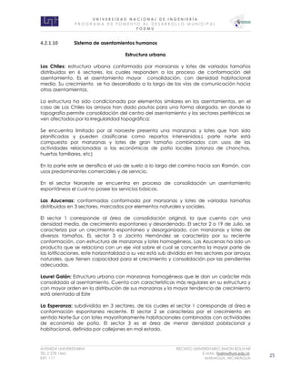 U N I V E R S I D A D N A C I O N A L D E I N G E N I E R Í A 
P R O G R AM A D E F O M E N T O A L D E S A R R O L L O M U N I C I P A L 
F O D M U 
AVENIDA UNIVERSITARIA RECINTO UNIVERSITARIO SIMON BOLIVAR 
TEL.2 278 1465 E.MAIL: fodmu@uni.edu.ni 
EXT. 111 MANAGUA, NICARAGUA 25 
4.2.1.10 Sistema de asentamientos humanos 
Estructura urbana 
Los Chiles: estructura urbana conformada por manzanas y lotes de variados tamaños distribuidos en 6 sectores, los cuales responden a los proceso de conformación del asentamiento. Es el asentamiento mayor consolidación, con densidad habitacional media. Su crecimiento se ha desarrollado a lo largo de las vías de comunicación hacia otros asentamientos. 
La estructura ha sido condicionada por elementos similares en los asentamientos, en el caso de Los Chiles los arroyos han dado pautas para una forma alargada, en donde la topografía permite consolidación del centro del asentamiento y los sectores periféricos se ven afectados por la irregularidad topográfica; 
Se encuentra limitado por al noroeste presenta una manzanas y lotes que han sido planificadas y pueden clasificarse como repartos intervenidos.L parte norte está compuesta por manzanas y lotes de gran tamaño combinados con usos de las actividades relacionadas a las económicas de patio locales (crianza de chanchos, huertas familiares, etc) 
En la parte este se densifica el uso de suelo a lo largo del camino hacia san Ramón, con usos predominantes comerciales y de servicio. 
En el sector Noroeste se encuentra en proceso de consolidación un asentamiento espontáneos el cual no posee los servicios básicos. 
Las Azucenas: conformadas conformada por manzanas y lotes de variados tamaños distribuidos en 3 sectores, marcados por elementos naturales y sociales. 
El sector 1 corresponde al área de consolidación original, la que cuenta con una densidad media, de crecimiento espontaneo y desordenado. El sector 2 o 19 de Julio, se caracteriza por un crecimiento espontaneo y desorganizado, con manzanas y lotes de diversos tamaños. EL sector 3 o Jacinto Hernández se caracteriza por su reciente conformación, con estructura de manzanas y lotes homogéneos. Las Azucenas ha sido un producto que se relaciona con un eje vial sobre el cual se concentra la mayor parte de las lotificaciones, este horizontalidad a su vez está sub dividida en tres sectores por arroyos naturales, que tienen capacidad para el crecimiento y consolidación por las pendientes adecuadas. 
Laurel Galán: Estructura urbana con manzanas homogéneas que le dan un carácter más consolidado al asentamiento. Cuenta con características más regulares en su estructura y con mayor orden en la distribución de sus manzanas y la mayor tendencia de crecimiento está orientada al Este 
La Esperanza: subdividida en 3 sectores, de los cuales el sector 1 corresponde al área e conformación espontanea reciente. El sector 2 se caracteriza por el crecimiento en sentido Norte-Sur con lotes mayoritariamente habitacionales combinadas con actividades de economía de patio. El sector 3 es el área de menor densidad poblacional y habitacional, definida por callejones en mal estado. 
 