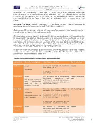 U N I V E R S I D A D N A C I O N A L D E I N G E N I E R Í A 
P R O G R AM A D E F O M E N T O A L D E S A R R O L L O M U N I C I P A L 
F O D M U 
AVENIDA UNIVERSITARIA RECINTO UNIVERSITARIO SIMON BOLIVAR 
TEL.2 278 1465 E.MAIL: fodmu@uni.edu.ni 
EXT. 111 MANAGUA, NICARAGUA 26 
En el caso de La Esperanza, cuenta con un centro donde se originan ejes viales que comunican con otros asentamientos, y el crecimiento está condicionado en sus cuatro lados por las pendientes y ríos. El Empalme de Cruz Verde ha seguido un proceso de conformación lineal y sus áreas potenciales de crecimiento están ubicadas en el lado Oeste. 
Empalme Cruz verde, consolidación regida por la vía de comunicación primaria que lo atraviesa y se convierte en polo de su dinámica local cotidiana. 
Cuenta con 10 manzanas y lotes de diversos tamaños., predominado su crecimiento y consolidación en la zona Este del asentamiento. 
Corresponde a la forma externa de los asentamientos que se obtiene de la relación entre la organización espacial de las actividades y la estructura física construida por el ser humano principalmente el sistema vial, además de la influencia que tienen los elementos naturales como cerros, ríos, cauces naturales, entre otros que condicionan las áreas de expansión. Por ello, se estudia el contexto físico de los asentamientos Empalme de Cruz Verde, Laurel Galán, Las Azucenas, La Esperanza y Los Chiles. 
La conformación estructural de los asentamientos en estudio, obedece a diversos factores como vías principales, arroyos, ríos, pendientes u otros, de esta manera en tabla 14 se presenta las características de cada uno. 
Tabla 14. Análisis comparativo de la estructura urbana de cada asentamiento Asentamiento Elementos morfológicos Influencia en la estructura Tipo de estructura Los Chiles Arroyos Topografía Los ríos han restringido el crecimiento hacia el Norte y el Sur. La topografía condiciona el crecimiento hacia el Norte. Irregular Las Azucenas Arroyos Vías de comunicación a otros asentamientos hacia Los Chiles, La Esperanza y San Carlos Los 3 sectores en que se subdivide este asentamiento representan una continuidad de las vías de comunicación a otras comunidades, que están a su vez limitados por los arroyos. Predominantemente lineal Laurel Galán Arroyos Topografía Vía de comunicación San Carlos – Juigalpa Vertientes superficiales limitan el crecimiento hacia el noreste y sureste. La vía de comunicación a contribuido a concentrar la población en las manzanas que se ubican a su orilla. La topografía ha contribuido en una consolidación y densificación del área. Estructura ortogonal La Esperanza Topografía Arroyos Han limitado el crecimiento del asentamiento hacia el Este y el Oeste. Las pendientes condicionan el emplazamiento hacia el norte y el sur Irregular  