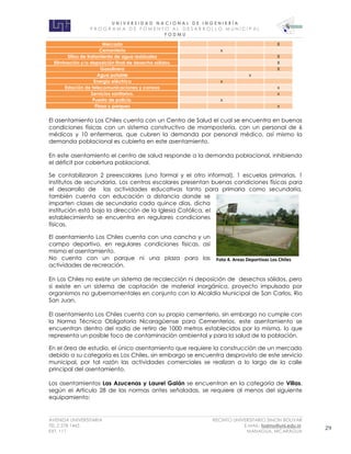 U N I V E R S I D A D N A C I O N A L D E I N G E N I E R Í A 
P R O G R AM A D E F O M E N T O A L D E S A R R O L L O M U N I C I P A L 
F O D M U 
AVENIDA UNIVERSITARIA RECINTO UNIVERSITARIO SIMON BOLIVAR 
TEL.2 278 1465 E.MAIL: fodmu@uni.edu.ni 
EXT. 111 MANAGUA, NICARAGUA 29 
Mercado X Cementerio x Sitios de tratamiento de agua residuales X Eliminación y/o deposición final de desecho sólidos. X Gasolinera X Agua potable x Energía eléctrica x Estación de telecomunicaciones y correos x Servicios sanitarios. x Puesto de policía. x Plaza y parques x 
El asentamiento Los Chiles cuenta con un Centro de Salud el cual se encuentra en buenas condiciones físicas con un sistema constructivo de mampostería, con un personal de 6 médicos y 10 enfermeras, que cubren la demanda por personal médico, así mismo la demanda poblacional es cubierta en este asentamiento. 
En este asentamiento el centro de salud responde a la demanda poblacional, inhibiendo el déficit por cobertura poblacional. 
Se contabilizaron 2 preescolares (uno formal y el otro informal), 1 escuelas primarias, 1 institutos de secundaria. Los centros escolares presentan buenas condiciones físicas para el desarrollo de las actividades educativas tanto para primaria como secundaria, también cuenta con educación a distancia donde se imparten clases de secundaria cada quince días, dicha institución está bajo la dirección de la Iglesia Católica, el establecimiento se encuentra en regulares condiciones físicas. 
El asentamiento Los Chiles cuenta con una cancha y un campo deportivo, en regulares condiciones físicas, así mismo el asentamiento. 
No cuenta con un parque ni una plaza para las actividades de recreación. 
En Los Chiles no existe un sistema de recolección ni deposición de desechos sólidos, pero si existe en un sistema de captación de material inorgánico, proyecto impulsado por organismos no gubernamentales en conjunto con la Alcaldía Municipal de San Carlos, Rio San Juan. 
El asentamiento Los Chiles cuenta con su propio cementerio, sin embargo no cumple con la Norma Técnica Obligatoria Nicaragüense para Cementerios, este asentamiento se encuentran dentro del radio de retiro de 1000 metros establecidos por la misma, lo que representa un posible foco de contaminación ambiental y para la salud de la población. 
En el área de estudio, el único asentamiento que requiere la construcción de un mercado debido a su categoría es Los Chiles, sin embargo se encuentra desprovisto de este servicio municipal, por tal razón las actividades comerciales se realizan a lo largo de la calle principal del asentamiento. 
Los asentamientos Las Azucenas y Laurel Galán se encuentran en la categoría de Villas, según el Artículo 28 de las normas antes señaladas, se requiere al menos del siguiente equipamiento: 
Foto 4. Areas Deportivas Los Chiles  