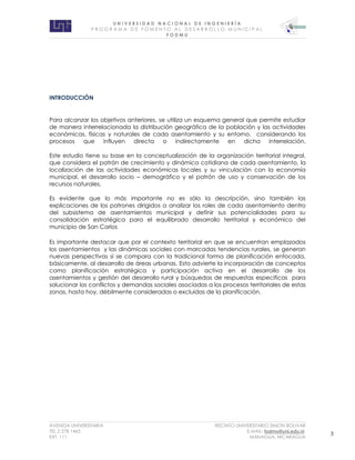 U N I V E R S I D A D N A C I O N A L D E I N G E N I E R Í A 
P R O G R AM A D E F O M E N T O A L D E S A R R O L L O M U N I C I P A L 
F O D M U 
AVENIDA UNIVERSITARIA RECINTO UNIVERSITARIO SIMON BOLIVAR 
TEL.2 278 1465 E.MAIL: fodmu@uni.edu.ni 
EXT. 111 MANAGUA, NICARAGUA 3 
INTRODUCCIÓN 
Para alcanzar los objetivos anteriores, se utiliza un esquema general que permite estudiar de manera interrelacionada la distribución geográfica de la población y las actividades económicas, físicas y naturales de cada asentamiento y su entorno, considerando los procesos que influyen directa o indirectamente en dicha interrelación. 
Este estudio tiene su base en la conceptualización de la organización territorial integral, que considera el patrón de crecimiento y dinámica cotidiana de cada asentamiento, la localización de las actividades económicas locales y su vinculación con la economía municipal, el desarrollo socio – demográfico y el patrón de uso y conservación de los recursos naturales. 
Es evidente que lo más importante no es sólo la descripción, sino también las explicaciones de los patrones dirigidos a analizar los roles de cada asentamiento dentro del subsistema de asentamientos municipal y definir sus potencialidades para su consolidación estratégica para el equilibrado desarrollo territorial y económico del municipio de San Carlos 
Es importante destacar que por el contexto territorial en que se encuentran emplazados los asentamientos y las dinámicas sociales con marcadas tendencias rurales, se generan nuevas perspectivas si se compara con la tradicional forma de planificación enfocada, básicamente, al desarrollo de áreas urbanas. Esto advierte la incorporación de conceptos como planificación estratégica y participación activa en el desarrollo de los asentamientos y gestión del desarrollo rural y búsquedas de respuestas especificas para solucionar los conflictos y demandas sociales asociadas a los procesos territoriales de estas zonas, hasta hoy, débilmente consideradas o excluidas de la planificación. 
 