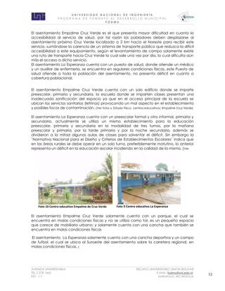 U N I V E R S I D A D N A C I O N A L D E I N G E N I E R Í A 
P R O G R AM A D E F O M E N T O A L D E S A R R O L L O M U N I C I P A L 
F O D M U 
AVENIDA UNIVERSITARIA RECINTO UNIVERSITARIO SIMON BOLIVAR 
TEL.2 278 1465 E.MAIL: fodmu@uni.edu.ni 
EXT. 111 MANAGUA, NICARAGUA 32 
El asentamiento Empalme Cruz Verde es el que presenta mayor dificultad en cuanto la accesibilidad al servicio de salud, por tal razón los pobladores deben desplazarse al asentamiento próximo Cruz Verde localizado a 2 km hacia el Noreste para recibir este servicio, sumándose la carencia de un sistema de transporte público que reduzca la difícil accesibilidad a este equipamiento, según el levantamiento de campo solamente existe una ruta de transporte hacia Cruz Verde la cual sale una vez por día, lo cual dificulta aún más el acceso a dicho servicio. 
El asentamiento La Esperanza cuenta con un puesto de salud, donde atiende un médico y un auxiliar de enfermería, se encuentra en regulares condiciones físicas, este Puesto de salud atiende a toda la población del asentamiento, no presenta déficit en cuanto a cobertura poblacional. 
El asentamiento Empalme Cruz Verde cuenta con un solo edificio donde se imparte preescolar, primaria y secundaria, la escuela donde se imparten clases presentan una inadecuada zonificación del espacio ya que en el acceso principal de la escuela se ubican los servicios sanitarios (letrinas) provocando un mal aspecto en el establecimiento y posibles focos de contaminación. (Ver fotos x: Estado Físico centros educativos: Empalme Cruz Verde) 
El asentamiento La Esperanza cuenta con un preescolar formal y otro informal, primaria y secundaria, actualmente se utiliza un mismo establecimiento para la educación preescolar, primaria y secundaria en la modalidad de tres turnos, por la mañana preescolar y primaria, por la tarde primaria y por la noche secundaria, además se dividieron a la mitad algunas aulas de clases para solventar el déficit. Sin embargo la ¨Normativa Nacional para el Diseño y Criterios de Establecimientos Escolares¨ indica que en las áreas rurales se debe operar en un solo turno, preferiblemente matutino, lo anterior representa un déficit en la educación escolar incidiendo en la calidad de la misma. (Ver 
El asentamiento Empalme Cruz Verde solamente cuenta con un parque, el cual se encuentra en malas condiciones físicas y no se utiliza como tal, es un pequeño espacio que carece de mobiliario urbano; y solamente cuenta con una cancha que también se encuentra en malas condiciones físicas 
El asentamiento La Esperanza solamente cuenta con una cancha deportiva y un campo de futbol, el cual se ubica al Suroeste del asentamiento sobre la carretera regional, en malas condiciones físicas. ( 
Foto 10 Centro educativo Empalme de Cruz Verde 
Foto 9 Centro educativo La Esperanza  
