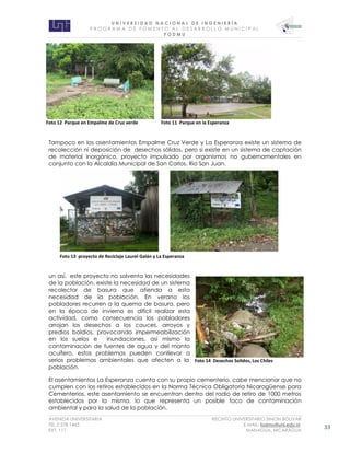 U N I V E R S I D A D N A C I O N A L D E I N G E N I E R Í A 
P R O G R AM A D E F O M E N T O A L D E S A R R O L L O M U N I C I P A L 
F O D M U 
AVENIDA UNIVERSITARIA RECINTO UNIVERSITARIO SIMON BOLIVAR 
TEL.2 278 1465 E.MAIL: fodmu@uni.edu.ni 
EXT. 111 MANAGUA, NICARAGUA 33 
Tampoco en los asentamientos Empalme Cruz Verde y La Esperanza existe un sistema de recolección ni deposición de desechos sólidos, pero si existe en un sistema de captación de material inorgánico, proyecto impulsado por organismos no gubernamentales en conjunto con la Alcaldía Municipal de San Carlos, Rio San Juan. 
un así, este proyecto no solventa las necesidades de la población, existe la necesidad de un sistema recolector de basura que atienda a esta necesidad de la población. En verano los pobladores recurren a la quema de basura, pero en la época de invierno es difícil realizar esta actividad, como consecuencia los pobladores arrojan los desechos a los cauces, arroyos y predios baldíos, provocando impermeabilización en los suelos e inundaciones, así mismo la contaminación de fuentes de agua y del manto acuífero, estos problemas pueden conllevar a serios problemas ambientales que afecten a la población. 
El asentamientos La Esperanza cuenta con su propio cementerio, cabe mencionar que no cumplen con los retiros establecidos en la Norma Técnica Obligatoria Nicaragüense para Cementerios, este asentamiento se encuentran dentro del radio de retiro de 1000 metros establecidos por la misma, lo que representa un posible foco de contaminación ambiental y para la salud de la población. 
Foto 12 Parque en Empalme de Cruz verde 
Foto 11 Parque en la Esperanza 
Foto 13 proyecto de Reciclaje Laurel Galán y La Esperanza 
Foto 14 Desechos Solidos, Los Chiles  