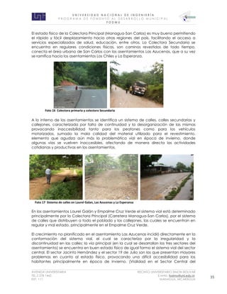 U N I V E R S I D A D N A C I O N A L D E I N G E N I E R Í A 
P R O G R AM A D E F O M E N T O A L D E S A R R O L L O M U N I C I P A L 
F O D M U 
AVENIDA UNIVERSITARIA RECINTO UNIVERSITARIO SIMON BOLIVAR 
TEL.2 278 1465 E.MAIL: fodmu@uni.edu.ni 
EXT. 111 MANAGUA, NICARAGUA 35 
El estado físico de la Colectora Principal (Managua-San Carlos) es muy bueno permitiendo el rápido y fácil desplazamiento hacia otras regiones del país, facilitando el acceso a servicios especializados de salud, educación, entre otros. La Colectora Secundaria se encuentra en regulares condiciones físicas, son caminos revestidos de todo tiempo, conecta el área urbana de San Carlos con los asentamientos Las Azucenas, que a su vez se ramifica hacia los asentamientos Los Chiles y La Esperanza. 
A lo interno de los asentamientos se identifica un sistema de calles, calles secundarias y callejones, caracterizada por falta de continuidad y la desorganización de las mismas provocando inaccesibilidad tanto para los peatones como para los vehículos motorizados, sumado la mala calidad del material utilizado para el revestimiento, elemento que agudiza aún más la problemática vial en época de invierno, donde algunas vías se vuelven inaccesibles, afectando de manera directa las actividades cotidianas y productivas en los asentamientos. 
En los asentamientos Laurel Galán y Empalme Cruz Verde el sistema vial está determinado principalmente por la Colectora Principal (Carretera Managua-San Carlos), por el sistema de calles que distribuyen a todo el poblado y los callejones, las cuales se encuentran en regular y mal estado, principalmente en el Empalme Cruz Verde. 
El crecimiento no planificado en el asentamiento Las Azucenas incidió directamente en la conformación del sistema vial, el cual se caracteriza por la irregularidad y la discontinuidad en las calles; la vía principal (en la cual se desarrollan los tres sectores del asentamiento) se encuentra en buen estado físico de igual forma el sistema vial del sector central. El sector Jacinto Hernández y el sector 19 de Julio son los que presentan mayores problemas en cuanto al estado físico, provocando una difícil accesibilidad para los habitantes principalmente en época de invierno. (Vialidad en el Sector Central del 
Foto 16 Colectora primaria y colectora Secundaria 
Foto 17 Sistema de calles en Laurel Galan, Las Azucenas y La Esperanza  