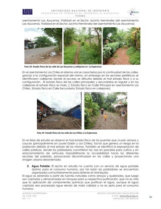 U N I V E R S I D A D N A C I O N A L D E I N G E N I E R Í A 
P R O G R AM A D E F O M E N T O A L D E S A R R O L L O M U N I C I P A L 
F O D M U 
AVENIDA UNIVERSITARIA RECINTO UNIVERSITARIO SIMON BOLIVAR 
TEL.2 278 1465 E.MAIL: fodmu@uni.edu.ni 
EXT. 111 MANAGUA, NICARAGUA 36 
asentamiento Las Azucenas; Vialidad en el Sector Jacinto Hernández del asentamiento Las Azucenas; Vialidad en el Sector Jacinto Hernández del asentamiento Las Azucenas) 
En el asentamiento Los Chiles el sistema vial se caracteriza por la continuidad de las calles, gracias a la configuración espacial del mismo, sin embargo en los sectores periféricos se identificaron callejones donde el acceso se dificulta debido al mal estado físico y a su configuración. El estado físico de las calles principales y secundarias es regular y en los callejones el estado físico es malo. (: Estado físico en Calle Principal en asentamiento Los Chiles;: Estado físico en Calle Secundaria; Estado físico en callejones) 
En el área de estudio se observó el mal estado físico de los puentes que cruzan arroyos y cauces (principalmente en Laurel Galán y Los Chiles), factor que genera un riesgo en la población debido al mal estado de los mismos. También se identificó la expropiación de calles públicas, donde los pobladores convirtieron las vías en parcelas para cultivo y en estacionamiento de vehículos imposibilitando la accesibilidad hacia los diferentes sectores del poblado, provocando discontinuidad en las calles y proyectando una imagen urbana desordenada. 
2. Agua Potable: El sector en estudio no cuenta con un servicio de agua potable óptimo para el consumo humano, por tal razón los pobladores se encuentran organizados comunitariamente para obtener el vital líquido. 
El agua es obtenida a partir de fuentes naturales como arroyos y quebradas, que luego son captados y almacenadas en tanques para su respectiva purificación, que no es más que la aplicación de componentes químicos que purifican el agua, aunque el agua captada sea procesada sigue siendo de mala calidad y no es apta para el consumo humano. 
Foto 19 Estado fisico de las calle de Los Chiles y La Esperanza 
Foto 18 Estado fisico de las calle de Las Azucenas y callejones en La Esperanza  