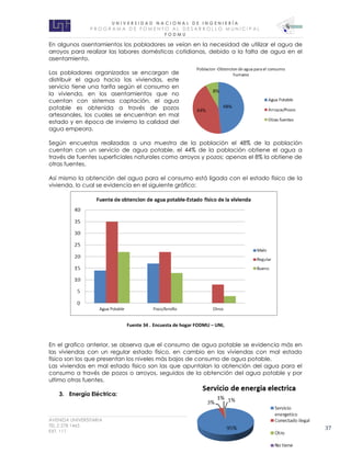 U N I V E R S I D A D N A C I O N A L D E I N G E N I E R Í A 
P R O G R AM A D E F O M E N T O A L D E S A R R O L L O M U N I C I P A L 
F O D M U 
AVENIDA UNIVERSITARIA RECINTO UNIVERSITARIO SIMON BOLIVAR 
TEL.2 278 1465 E.MAIL: fodmu@uni.edu.ni 
EXT. 111 MANAGUA, NICARAGUA 37 
En algunos asentamientos los pobladores se veían en la necesidad de utilizar el agua de arroyos para realizar las labores domésticas cotidianas, debido a la falta de agua en el asentamiento. 
Los pobladores organizados se encargan de distribuir el agua hacia las viviendas, este servicio tiene una tarifa según el consumo en la vivienda, en los asentamientos que no cuentan con sistemas captación, el agua potable es obtenida a través de pozos artesanales, los cuales se encuentran en mal estado y en época de invierno la calidad del agua empeora. 
Según encuestas realizadas a una muestra de la población el 48% de la población cuentan con un servicio de agua potable, el 44% de la población obtiene el agua a través de fuentes superficiales naturales como arroyos y pozos; apenas el 8% la obtiene de otras fuentes. 
Así mismo la obtención del agua para el consumo está ligada con el estado físico de la vivienda, lo cual se evidencia en el siguiente gráfico: 
Fuente 34 . Encuesta de hogar FODMU – UNI, 
En el grafico anterior, se observa que el consumo de agua potable se evidencia más en las viviendas con un regular estado físico, en cambio en las viviendas con mal estado físico son los que presentan los niveles más bajos de consumo de agua potable. 
Las viviendas en mal estado físico son las que apuntalan la obtención del agua para el consumo a través de pozos o arroyos, seguidos de la obtención del agua potable y por ultimo otras fuentes. 
3. Energía Eléctrica: 
 