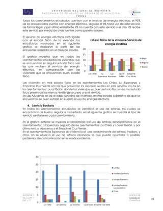 U N I V E R S I D A D N A C I O N A L D E I N G E N I E R Í A 
P R O G R AM A D E F O M E N T O A L D E S A R R O L L O M U N I C I P A L 
F O D M U 
AVENIDA UNIVERSITARIA RECINTO UNIVERSITARIO SIMON BOLIVAR 
TEL.2 278 1465 E.MAIL: fodmu@uni.edu.ni 
EXT. 111 MANAGUA, NICARAGUA 38 
Todos los asentamientos estudiados cuentan con el servicio de energía eléctrica, el 95% de los encuestados cuenta con energía eléctrica, seguido el 3% hace uso de este servicio de forma ilegal, y por último el restante 1% no cuenta con este servicio y el otro 1% recibe este servicio por medio de otras fuentes como paneles solares. 
El servicio de energía eléctrica está ligado con el estado físico de la vivienda, las estadísticas mostradas en el siguiente grafico se realizaron a partir de las encuestas realizadas en el área de estudio. 
El grafico muestra que en todos los asentamientos estudiados las viviendas que se encuentran en regular estado físico son las que reciben el servicio de energía eléctrica, en comparación con las viviendas que se encuentran buen estado físico. 
Las viviendas en mal estado físico en los asentamientos Los Chiles, La Esperanza y Empalme Cruz Verde son las que presentan los menores niveles en este servicio, no así en los asentamientos Laural Galán donde las viviendas en buen estado físico y en mal estado físico presentan los mismos niveles de acceso a este servicio. 
En Las Azucenas se da el caso contrario las viviendas en mal estado superan a las que se encuentran en buen estado en cuanto al uso de energía eléctrica. 
4. Servicio Sanitario 
En todos los asentamientos estudiados se identificó el uso de letrinas, las cuales se encontraron de bueno, regular a mal estado, en el siguiente grafico se muestra el tipo de servicio sanitario en cada asentamiento. 
En el grafico anterior se muestra el predominio del uso de letrinas, principalmente en el asentamiento La Esperanza, seguido de los asentamientos Los Chiles y Laurel Galán, y por último en Las Azucenas y el Empalme Cruz Verde. 
En el asentamiento la Esperanza se evidencia el uso predominante de letrinas, inodoro, y otros, no se observa el uso de letrinas aboneras, lo que puede apuntalar a posibles problemas de contaminación en el medioambiente. 
 
