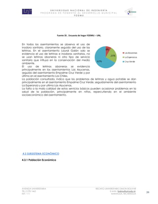 U N I V E R S I D A D N A C I O N A L D E I N G E N I E R Í A 
P R O G R AM A D E F O M E N T O A L D E S A R R O L L O M U N I C I P A L 
F O D M U 
AVENIDA UNIVERSITARIA RECINTO UNIVERSITARIO SIMON BOLIVAR 
TEL.2 278 1465 E.MAIL: fodmu@uni.edu.ni 
EXT. 111 MANAGUA, NICARAGUA 39 
Fuente 35 . Encuesta de hogar FODMU – UNI, 
En todos los asentamientos se observa el uso de inodoro sanitario, claramente seguido del uso de las letrinas. En el asentamiento Laural Galán solo se evidencia el uso de letrinas e inodoros sanitarios, no se usan letrinas aboneras ni otro tipo de servicio sanitario que influya en la conservación del medio ambiente. 
El uso de letrinas aboneras se evidencia principalmente en los asentamientos Las Azucenas, seguido del asentamiento Empalme Cruz Verde y por último en el asentamiento Los Chiles. 
La población consultada, indico que los problemas de letrinas y agua potable se dan principalmente en el asentamiento Empalme Cruz Verde, seguidamente del asentamiento La Esperanza y por ultimo Las Azucenas. 
La falta o la mala calidad de estos servicios básicos pueden ocasionar problemas en la salud de la población, principalmente en niños, repercutiendo en el ambiente socioeconómico del asentamiento. 
4.3 SUBSISTEMA ECONÓMICO 
4.3.1 Población Económica 
 
