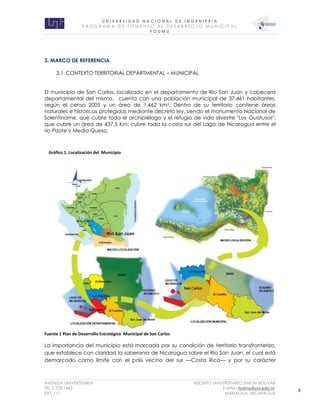 U N I V E R S I D A D N A C I O N A L D E I N G E N I E R Í A 
P R O G R AM A D E F O M E N T O A L D E S A R R O L L O M U N I C I P A L 
F O D M U 
AVENIDA UNIVERSITARIA RECINTO UNIVERSITARIO SIMON BOLIVAR 
TEL.2 278 1465 E.MAIL: fodmu@uni.edu.ni 
EXT. 111 MANAGUA, NICARAGUA 4 
3. MARCO DE REFERENCIA 
3.1 CONTEXTO TERRITORIAL DEPARTMENTAL – MUNICIPAL 
El municipio de San Carlos, localizado en el departamento de Rio San Juan y cabecera 
departamental del mismo, cuenta con una población municipal de 37,461 habitantes, 
según el censo 2005 y un área de 1,462 km2. Dentro de su territorio contiene áreas 
naturales e históricas protegidas mediante decreto ley, siendo el monumento Nacional de 
Solentiname, que cubre todo el archipiélago y el refugio de vida silvestre "Los Guatusos", 
que cubre un área de 437.5 Km, cubre toda la costa sur del Lago de Nicaragua entre el 
río Pizote y Medio Queso. 
Fuente 1 Plan de Desarrollo Estratégico Municipal de San Carlos 
La importancia del municipio está marcada por su condición de territorio transfronterizo, 
que establece con claridad la soberanía de Nicaragua sobre el Río San Juan, el cual está 
demarcado como límite con el país vecino del sur —Costa Rica— y por su carácter 
Gráfico 1. Localización del Municipio 
 