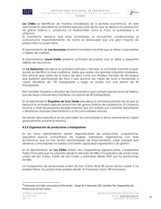 U N I V E R S I D A D N A C I O N A L D E I N G E N I E R Í A 
P R O G R AM A D E F O M E N T O A L D E S A R R O L L O M U N I C I P A L 
F O D M U 
AVENIDA UNIVERSITARIA RECINTO UNIVERSITARIO SIMON BOLIVAR 
TEL.2 278 1465 E.MAIL: fodmu@uni.edu.ni 
EXT. 111 MANAGUA, NICARAGUA 43 
Los Chiles se identifican de manera consolidada los 3 sectores económicos, en este asentamiento prevalece la actividad agropecuaria de las que se destaca la producción de granos básicos y productos no tradicionales como la Yuca, el quequisque y la chiltoma4 
Es importante destacar que estas actividades se encuentran condicionadas al autoconsumo mayoritariamente. Así mismo es destacable que una gran mayoría de productores no posee tierra. 
El asentamiento de Las Azucenas presenta actividad industrial que se debe a panaderías y talleres de muebles 
El asentamiento Laurel Galán presenta actividad secundaria que se debe a pequeños talleres de mecánicos 
En La Esperanza prevalece la actividad primaria y terciaria, la actividad industrial al gran escala se identificó a nivel cualitativo, dado que existen dos grandes industrias madereras. Esto retoma gran parte de la mano de obra como son Madera Preciosa de Nicaragua que explotan plantaciones de Teca y que durante seis meses de Junio a Noviembre a capta alrededor de 120 trabajadores y luego se queda con una planta de 20 trabajadores. 
Esta también Maderas cultivadas de Centroamérica que sustraen plantaciones de Melina, que de Mayo a Noviembre mantiene una planta de 20 trabajadores. 
En el asentamiento Empalme de Cruz Verde prevalece la actividad primaria de las que se destaca la actividad agrícola productora de granos básicos de subsistencia. El comercio local es a nivel de pequeños establecimientos que son surtidos por camiones repartidores y abastecen al propio asentamiento y a las comunidades vecinas. 
No existen días específicos en los que bajan los comunitarios a dicho asentamiento, bajan gradualmente durante la semana. 
4.3.3 Organización de productores y trabajadores 
En los cinco asentamientos existen organizaciones de productores, cooperativas, pequeños bancos comunitarios de mujeres, intensiones organizativas con fines económicos que no han tenido oportunidades de financiamiento, cabe subrayar que desde las comunidades ha habido una fuerte capacidad organizativa y de gestión. 
En el asentamiento de Los Chiles existen dos cooperativas agropecuarias, Cooperativa Pablo Chavarría que ha subsistido desde la década de l980 y Cooperativa de productores unidos de San Carlos, traída de San Carlos y retomada desde 2007 por los productores locales. 
La Cooperativa de productores unidos de San Carlos tiene 80 socios de los cuales 5 no poseen tierras. Sus productores poseen desde 10 manzanas hasta 100 manzanas. 
44 Entrevista con Líder comunitario Cirilo Avilés – Cargo de Producción CPC, también Pte. Cooperativa de Productores de San Carlos.  