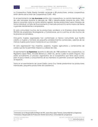 U N I V E R S I D A D N A C I O N A L D E I N G E N I E R Í A 
P R O G R AM A D E F O M E N T O A L D E S A R R O L L O M U N I C I P A L 
F O D M U 
AVENIDA UNIVERSITARIA RECINTO UNIVERSITARIO SIMON BOLIVAR 
TEL.2 278 1465 E.MAIL: fodmu@uni.edu.ni 
EXT. 111 MANAGUA, NICARAGUA 44 
La Cooperativa Pable Úbeda también asciende a 80 productores, ambas cooperativas están dentro de la Unión de Cooperativas COPE – RIO. 
En el asentamiento de Las Azucenas existían dos cooperativas, La Jacinto Hernández y 19 de Julio formadas durante la década de 1980 y desarticuladas durante los años 1990, época conocida como la contra reforma agraria, donde productores fueron titulados de forma individual. La falta de financiamiento y mercado provocó la venta masiva de tierras a grandes terratenientes o empresarios. 
En esta comunidad muchos de los productores vendieron a la Empresa ahora llamada FRUTAN de propietarios Nicaragüense y Costarricense, por lo cual hoy en día muchos de los jóvenes son jornaleros. 
Cincuenta mujeres organizadas han conformado un Banco comunitario que facilita crédito a mujeres y hombres de pequeños establecimientos comerciales, además de las mismas mujeres para hacer inversiones en sus viviendas.5 
En esta organización hay maestras, pulperos, mujeres agricultoras y comerciantes de cerdos que les ha permitido mejorar su calidad de vida. 
El asentamiento La Esperanza durante la década de 1980 existieron tres cooperativas, La Rigoberto López Pérez, Arcadio Betancur y Arlen Síu, de las cuales no existe ninguna. Hoy existe actualmente un proceso organizativo de la Cooperativa que tiene doce socios, pero el poco interés y conocimientos de los miembros no permiten avances6 significativos al respecto. 
Tanto en el asentamiento de Laurel Galán como Cruz Verde predominan los productores individuales, pequeños productores de subsistencia. 
5 Entrevista con la Responsable de Mujer de CPC, Juana Eliza López Tenorio, Comunidad de La Esperanza 
6 Entrevista a Responsable de Producción Andrés García Ruiz, Comunidad de La Esperanza 