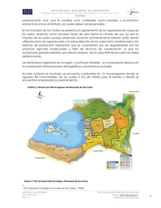 U N I V E R S I D A D N A C I O N A L D E I N G E N I E R Í A 
P R O G R AM A D E F O M E N T O A L D E S A R R O L L O M U N I C I P A L 
F O D M U 
AVENIDA UNIVERSITARIA RECINTO UNIVERSITARIO SIMON BOLIVAR 
TEL.2 278 1465 E.MAIL: fodmu@uni.edu.ni 
EXT. 111 MANAGUA, NICARAGUA 5 
predominante rural, que le confiere unas cualidades socio-culturales y económico-productivas 
únicas al territorio, las cuales deben ser preservadas. 1 
En el municipio de San Carlos se presenta un agotamiento de la capacidad de carga de 
los suelos, teniendo como principal factor de este hecho el cambio de uso, ya que la 
mayoría de los suelos aunque presentan vocación eminentemente forestal, están siendo 
utilizados para uso agropecuario y la sobreutilización de los suelos está condicionada a los 
sistemas de producción imperantes que se caracterizan por ser degradadores por las 
prácticas agrícolas inadecuadas y falta de técnicas de conservación, lo que ha 
ocasionado grandes pérdidas, por efectos erosivos, de la capa fértil de los suelos en áreas 
determinantes. 
Los fenómenos migratorios en la región, constituyen también un componente decisivo en 
la comprensión de los procesos demográficos y económicos actuales. 
En este contexto el municipio se encuentra subdividido en 12 microrregiones donde se 
agrupan 84 comunidades, de las cuales 5 son de interés para el estudio y donde se 
encuentran emplazados los asentamientos. 
1 Plan Desarrollo Estratégico Municipal de san Carlos - PDEM 
Fuente 2 .Plan de Desarrollo Estratégico Municipal de San Carlos 
Gráfico 2. División por Microrregiones del Municipio de San Carlos 
 