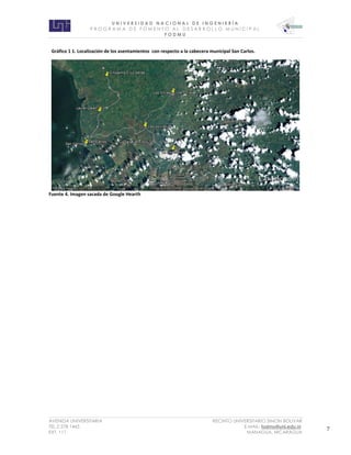 U N I V E R S I D A D N A C I O N A L D E I N G E N I E R Í A 
P R O G R AM A D E F O M E N T O A L D E S A R R O L L O M U N I C I P A L 
F O D M U 
AVENIDA UNIVERSITARIA RECINTO UNIVERSITARIO SIMON BOLIVAR 
TEL.2 278 1465 E.MAIL: fodmu@uni.edu.ni 
EXT. 111 MANAGUA, NICARAGUA 7 
Fuente 4. Imagen sacada de Google Hearth 
Gráfico 1 1. Localización de los asentamientos con respecto a la cabecera municipal San Carlos.  