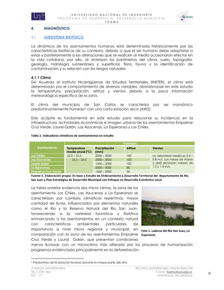 U N I V E R S I D A D N A C I O N A L D E I N G E N I E R Í A 
P R O G R AM A D E F O M E N T O A L D E S A R R O L L O M U N I C I P A L 
F O D M U 
AVENIDA UNIVERSITARIA RECINTO UNIVERSITARIO SIMON BOLIVAR 
TEL.2 278 1465 E.MAIL: fodmu@uni.edu.ni 
EXT. 111 MANAGUA, NICARAGUA 8 
4. DIAGNÓSTICO 
4.1 SUBSISTEMA BIOFÍSICO 
La dinámica de los asentamientos humanos está determinada históricamente por las características biofísicas de su contexto, debido a que el ser humano debe adaptarse a estas y posteriormente a las alteraciones que se realicen al medio ocasionaran efectos en la vida cotidiana, por ello, se sintetizan los parámetros del clima, suelo, topografía, geología, hidrología subterránea y superficial, flora, fauna y la identificación de contaminación y su relación con los riesgos naturales. 
4.1.1 Clima 
De Acuerdo al Instituto Nicaragüense de Estudios Territoriales (INETER), el clima está determinado por el comportamiento de diversas variables, abordándose en este estudio la temperatura, precipitación, altitud y vientos debido a la poca información meteorológica específica de la zona. 
El clima del municipio de San Carlos se caracteriza por ser monzónico predominantemente húmedo2 con una corta estación seca (AW2). 
Este acápite es fundamental en este estudio para relacionar su incidencia en la infraestructura, actividades económicas e imagen urbana de los asentamientos Empalme Cruz Verde, Laurel Galán, Las Azucenas, La Esperanza y Los Chiles. 
Tabla 2. Indicadores climáticos de asentamientos en estudio Asentamiento Variables Temperatura media anual (ºC) Precipitación (mm) Altitud Vientos Los Chiles 25.0 – 25.5 2000 – 3000 100 La velocidad media es 0.4 – 0.8 m/s. Los meses de marzo y abril alcanzan valores de 1.2 y 1.4 m/s. Las Azucenas 25.5 – 26.0 2000 – 3000 100 Laurel Galán 1600 – 2000 100 La Esperanza 2000 – 3000 50 Empalme Cruz Verde 1600 – 2000 50 
Fuente 5. Elaboración propia: En base a Estudio de Ordenamiento y Desarrollo Territorial del departamento de Río San Juan y Plan Estratégico de Desarrollo Municipal con Enfoque en Desarrollo Económico Local. 
La tabla anterior evidencia dos micro climas, la zona de los asentamiento Los Chiles, Las Azucenas y La Esperanza se caracterizan por cambios climáticos repentinos, mayor cantidad de lluvia, influenciados por elementos naturales como el Rio y la Reserva Natural del Rio San Juan, favoreciendo a la variedad faunística y florística enmarcando a los asentamientos en un contexto natural con características ambientales particulares de importancia a nivel micro regional y municipal; en comparación con la zona de los asentamientos Empalme Cruz Verde y Laural Galán, que presentan condiciones menos lluviosas con un microclima más alterado por los procesos de humanización progresivos evidenciado principalmente en la deforestación. 
2 Predominio de la estación lluviosa durante la mayor parte del año 
Foto 1. Laderas del Rio San Juan, La Esperanza  