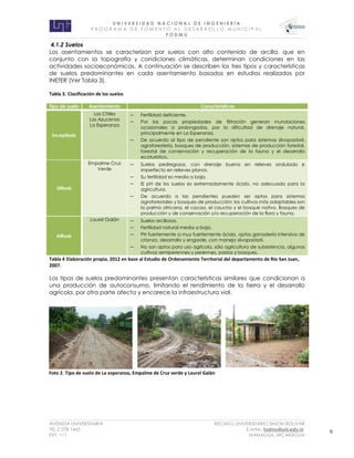 U N I V E R S I D A D N A C I O N A L D E I N G E N I E R Í A 
P R O G R AM A D E F O M E N T O A L D E S A R R O L L O M U N I C I P A L 
F O D M U 
AVENIDA UNIVERSITARIA RECINTO UNIVERSITARIO SIMON BOLIVAR 
TEL.2 278 1465 E.MAIL: fodmu@uni.edu.ni 
EXT. 111 MANAGUA, NICARAGUA 9 
4.1.2 Suelos 
Los asentamientos se caracterizan por suelos con alto contenido de arcilla, que en conjunto con la topografía y condiciones climáticas, determinan condiciones en las actividades socioeconómicas. A continuación se describen los tres tipos y características de suelos predominantes en cada asentamiento basados en estudios realizados por INETER (Ver Tabla 3). 
Tabla 3. Clasificación de los suelos Tipo de suelo Asentamiento Características Inceptisols Los Chiles Las Azucenas La Esperanza  Fertilidad deficiente.  Por las pocas propiedades de filtración generan inundaciones ocasionales a prolongadas, por la dificultad de drenaje natural, principalmente en La Esperanza.  De acuerdo al tipo de pendiente son aptos para sistemas silvopastoril, agroforestería, bosques de producción, sistemas de producción forestal, forestal de conservación y recuperación de la fauna y el desarrollo ecoturístico. Ultisols Empalme Cruz Verde  Suelos pedregosos, con drenaje bueno en relieves ondulado e imperfecto en relieves planos.  Su fertilidad es media a baja.  El pH de los suelos es extremadamente ácido, no adecuado para la agricultura.  De acuerdo a las pendientes pueden ser aptos para sistemas agroforestales y bosques de producción; los cultivos más adaptables son la palma africana, el cacao, el caucho y el bosque nativo. Bosques de producción y de conservación y/o recuperación de la flora y fauna. Alfisols Laurel Galán  Suelos arcillosos.  Fertilidad natural media a baja.  PH fuertemente a muy fuertemente ácido, aptos ganadería intensiva de crianza, desarrollo y engorde, con manejo silvopastoril.  No son aptos para uso agrícola, sólo agricultura de subsistencia, algunos cultivos semiperennes y perennes, pastos y bosques. 
Tabla 4 Elaboración propia, 2012 en base al Estudio de Ordenamiento Territorial del departamento de Río San Juan, 2007. 
Los tipos de suelos predominantes presentan características similares que condicionan a una producción de autoconsumo, limitando el rendimiento de la tierra y el desarrollo agrícola, por otra parte afecta y encarece la infraestructura vial. 
Foto 2. Tipo de suelo de La esperanza, Empalme de Cruz verde y Laurel Galán  