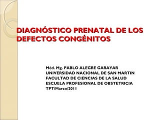 DIAGNÓSTICO PRENATAL DE LOSDIAGNÓSTICO PRENATAL DE LOS
DEFECTOS CONGÉNITOSDEFECTOS CONGÉNITOS
Méd. Mg. PABLO ALEGRE GARAYAR
UNIVERSIDAD NACIONAL DE SAN MARTIN
FACULTAD DE CIENCIAS DE LA SALUD
ESCUELA PROFESIONAL DE OBSTETRICIA
TPT/Marzo/2011
 