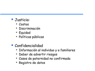  Justicia:
 Costos
 Discriminación
 Equidad
 Políticas públicas
 Confidencialidad
 Información al individuo y a familiares
 Deber de advertir riesgos
 Casos de paternidad no confirmada
 Registro de datos
 