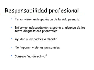 Responsabilidad profesional
 Tener visión antropológica de la vida prenatal
 Informar adecuadamente sobre el alcance de los
tests diagnósticos prenatales
 Ayudar a los padres a decidir
 No imponer visiones personales
 Consejo “no directivo”
 