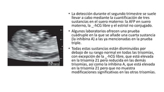 • La detección durante el segundo trimestre se suele
llevar a cabo mediante la cuantificación de tres
sustancias en el suero materno: la AFP en suero
materno, la _-hCG libre y el estriol no conjugado.
• Algunos laboratorios ofrecen una prueba
cuádruple en la que se añade una cuarta sustancia
(la inhibina A) a las ya mencionadas en la prueba
triple.
• Todas estas sustancias están disminuidas por
debajo de su rango normal en todas las trisomías,
con excepción de la _-hCG libre, que está elevada
en la trisomía 21 pero reducida en las demás
trisomías, así como la inhibina A, que está elevada
en la trisomía 21 pero que no muestra
modificaciones significativas en las otras trisomías.
 