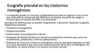 Ecografía prenatal en los trastornos
monogénicos
• La ecografía puede ser útil para el diagnóstico prenatal en algunos casos en los
que es posible la evaluación del DNA pero no existen muestras de sangre o
tisulares para el estudio del DNA o las proteínas.
Ejemplos de defectos que se pueden diagnosticar o descartar mediante ecografía
diagnóstica prenatal:
• Trastornos monogénicos
• Holoprosencefalia
• Enfermedad renal poliquística infantil
• Síndrome de Meckel-Gruber (un trastorno autosómico recesivo que cursa con
encefalocele, polidactilia y riñones poliquísticos)
• Síndrome de Fryns (un trastorno autosómico recesivo que generalmente es letal
en la fase perinatal y que cursa con malformaciones de la cara, el diafragma, los
miembros, el tracto urinario y el sistema nervioso central)
 