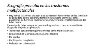 Ecografía prenatal en los trastornos
multifactoriales
• Hay varios trastornos aislados que pueden ser recurrentes en las familias y
se considera que la ecografía también es útil para identificar estos
problemas de herencia multifactorial, incluyendo los malformaciones del
tubo neural
Ejemplos de defectos que se pueden diagnosticar o descartar mediante
ecografía diagnóstica prenatal:
• Trastornos considerados generalmente como multifactoriales
• Labio hendido y otras malformaciones faciales
• Pie zambo
• Cardiopatías congénitas
• Defectos del tubo neural
 