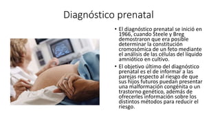 Diagnóstico prenatal
• El diagnóstico prenatal se inició en
1966, cuando Steele y Breg
demostraron que era posible
determinar la constitución
cromosómica de un feto mediante
el análisis de las células del líquido
amniótico en cultivo.
• El objetivo último del diagnóstico
prenatal es el de informar a las
parejas respecto al riesgo de que
sus hijos futuros puedan presentar
una malformación congénita o un
trastorno genético, además de
ofrecerles información sobre los
distintos métodos para reducir el
riesgo.
 